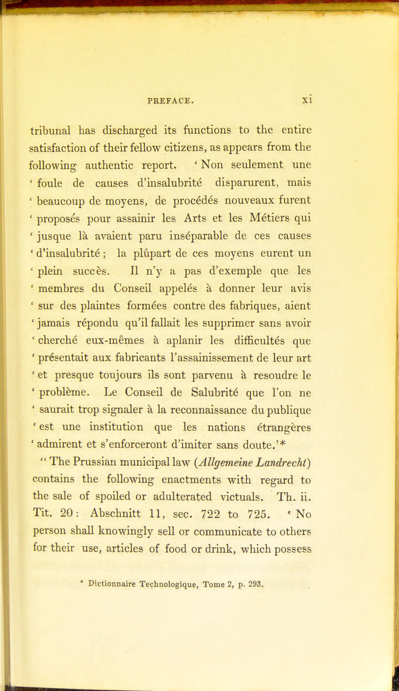 tribunal has discharged its functions to the entire satisfaction of their fellow citizens, as appears from the following authentic report. ' Non seulement une ' foule de causes d'insalubrite disparurent, mais ' beaucoup de moyens, de procedes nouveaux furent ' proposes pour assainir les Arts et les Metiers qui ' jusque la avaient paru inseparable de ces causes ' d'insalubrite ; la plupart de ces moyens eurent un ' plein succes. II n'y a pas d'exemple que les ' membres du Conseil appeles a donner leur avis ' sur des plaintes formees contre des fabriques, aient ' jamais repondu qu'il fallait les supprimer sans avoir ' cherche eux-memes a aplanir les difficultes que 1 presentait aux fabricants l'assainissement de leur art ' et presque toujours ils sont parvenu a resoudre le ' probleme. Le Conseil de Salubrite que Ton ne * saurait trop signaler a la reconnaissance du publique 1 est une institution que les nations etrangeres ' admirent et s'enforceront d'imiter sans doute.'* The Prussian municipal law (Allgemeine Landrecht) contains the following enactments with regard to the sale of spoiled or adulterated victuals. Th. ii. Tit. 20: Abschnitt 11, sec. 722 to 725. 'No person shall knowingly sell or communicate to others for their use, articles of food or drink, which possess • Dictionnaire Technologique, Tome 2, p. 293.