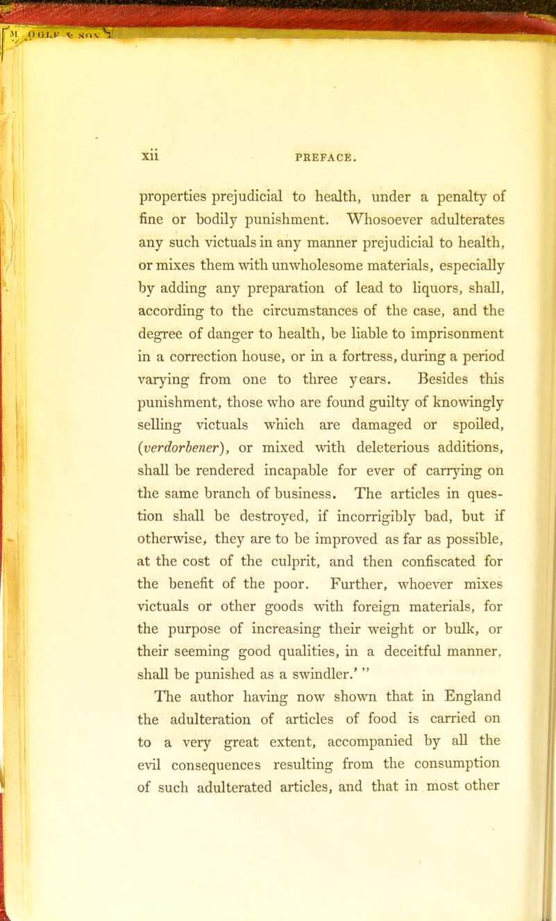 properties prejudicial to health, under a penalty of fine or bodily punishment. Whosoever adulterates any such victuals in any manner prejudicial to health, or mixes them with unwholesome materials, especially by adding any preparation of lead to liquors, shall, according to the circumstances of the case, and the degree of danger to health, be liable to imprisonment in a correction house, or in a fortress, during a period varying from one to three years. Besides this punishment, those who are found guilty of knowingly selling victuals which are damaged or spoiled, (verdorbener), or mixed with deleterious additions, shall be rendered incapable for ever of carrying on the same branch of business. The articles in ques- tion shall be destroyed, if incorrigibly bad, but if otherwisey they are to be improved as far as possible, at the cost of the culprit, and then confiscated for the benefit of the poor. Further, whoever mixes victuals or other goods with foreign materials, for the purpose of increasing their weight or bulk, or their seeming good qualities, in a deceitful manner, shall be punished as a swindler.'  The author having now shown that in England the adulteration of articles of food is carried on to a very great extent, accompanied by all the evil consequences resulting from the consumption of such adulterated articles, and that in most other