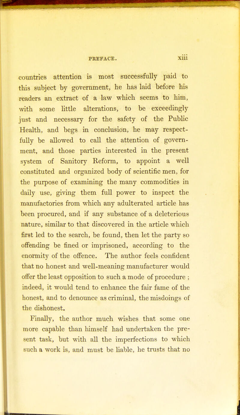 countries attention is most successfully paid to this subject by government, he has laid before his readers an extract of a law which seems to him, with some little alterations, to be exceedingly just and necessary for the safety of the Public Health, and begs in conclusion, he may respect- fully be allowed to call the attention of govern- ment, and those parties interested in the present system of Sanitory Reform, to appoint a well constituted and organized body of scientific men, for the purpose of examining the many commodities in daily use, giving them full power to inspect the manufactories from which any adulterated article has been procured, and if any substance of a deleterious nature, similar to that discovered in the article which first led to the search, be found, then let the party so offending be fined or imprisoned, according to the enormity of the offence. The author feels confident that no honest and well-meaning manufacturer would offer the least opposition to such a mode of procedure ; indeed, it would tend to enhance the fair fame of the honest, and to denounce as criminal, the misdoings of the dishonest. Finally, the author much wishes that some one more capable than himself had undertaken the pre- sent task, but with all the imperfections to which such a work is, and must be liable, he trusts that no