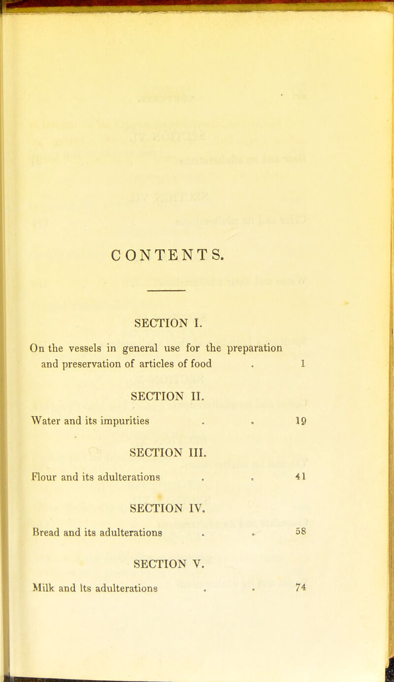 CONTENTS. SECTION I. On the vessels in general use for the preparation and preservation of articles of food . 1 SECTION II. Water and its impurities . . 19 SECTION III. Flour and its adulterations . . 41 SECTION IV. Bread and its adulterations . . 58 SECTION V. Milk and Its adulterations . • 74