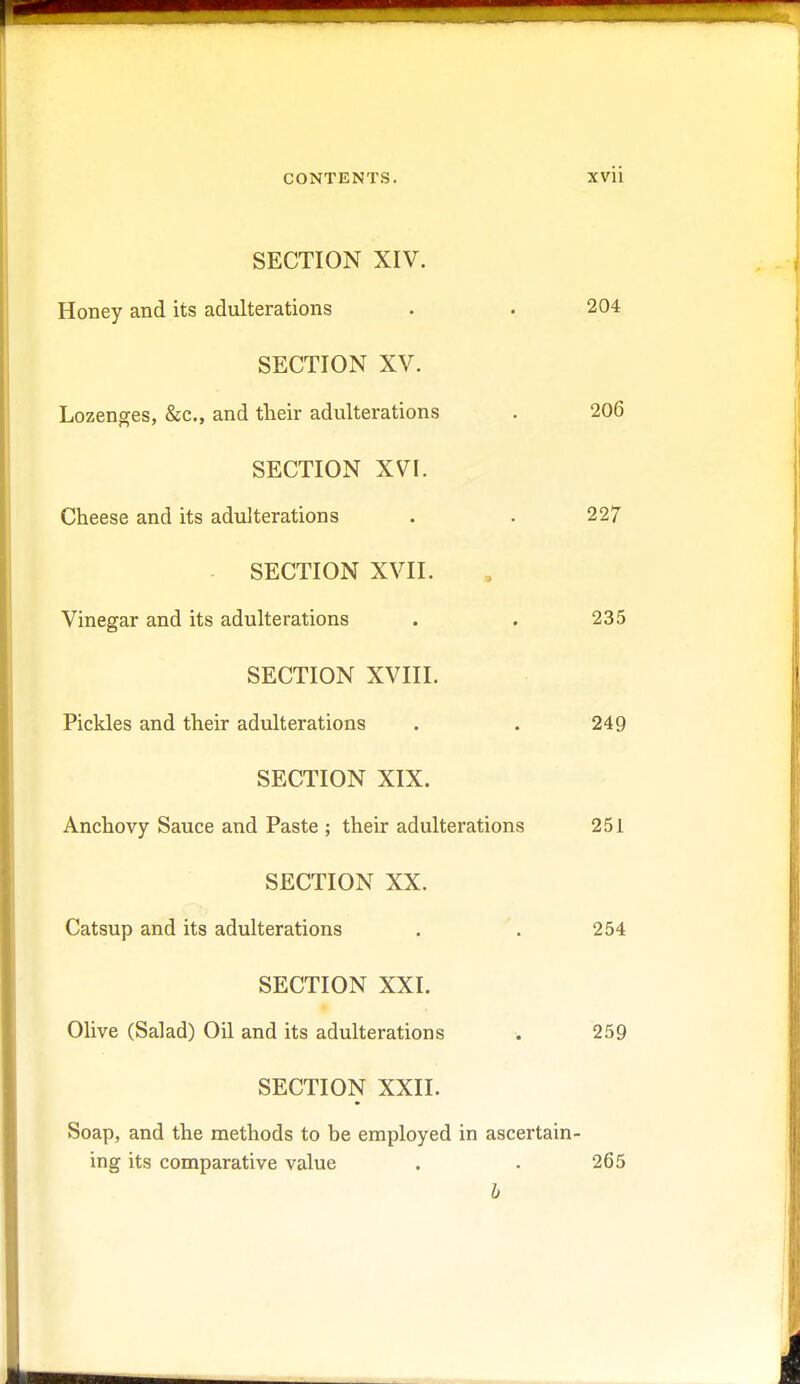 SECTION XIV. Honey and its adulterations . . 204 SECTION XV. Lozenges, &c, and their adulterations . 206 SECTION XVI. Cheese and its adulterations . . 227 SECTION XVII. Vinegar and its adulterations . . 235 SECTION XVIII. Pickles and their adulterations . . 249 SECTION XIX. Anchovy Sauce and Paste ; their adulterations 251 SECTION XX. Catsup and its adulterations . . 254 SECTION XXI. Olive (Salad) Oil and its adulterations . 259 SECTION XXII. Soap, and the methods to be employed in ascertain- ing its comparative value . • 265 b