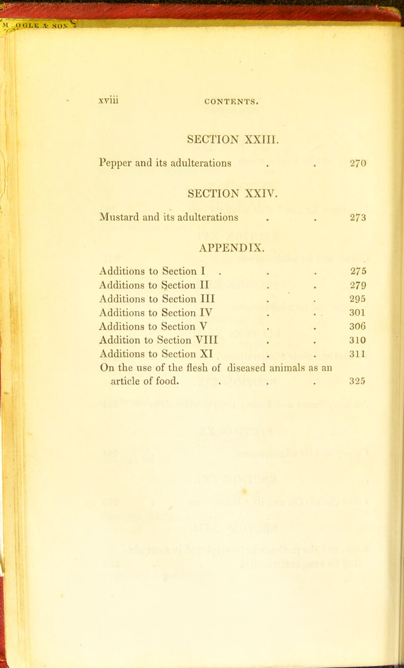 M It 4)1.10 V SIINll ' XV111 CONTENTS. SECTION XXIII. Pepper and its adulterations . . 270 SECTION XXIV. Mustard and its adulterations . . 273 APPENDIX. Additions to Section I . . 275 Additions to Section II . . 279 Additions to Section III . . 295 Additions to Section IV . • 301 Additions to Section V . . 306 Addition to Section VIII . . 310 Additions to Section XI . . 311 On the use of the flesh of diseased animals as an article of food. . . . 325