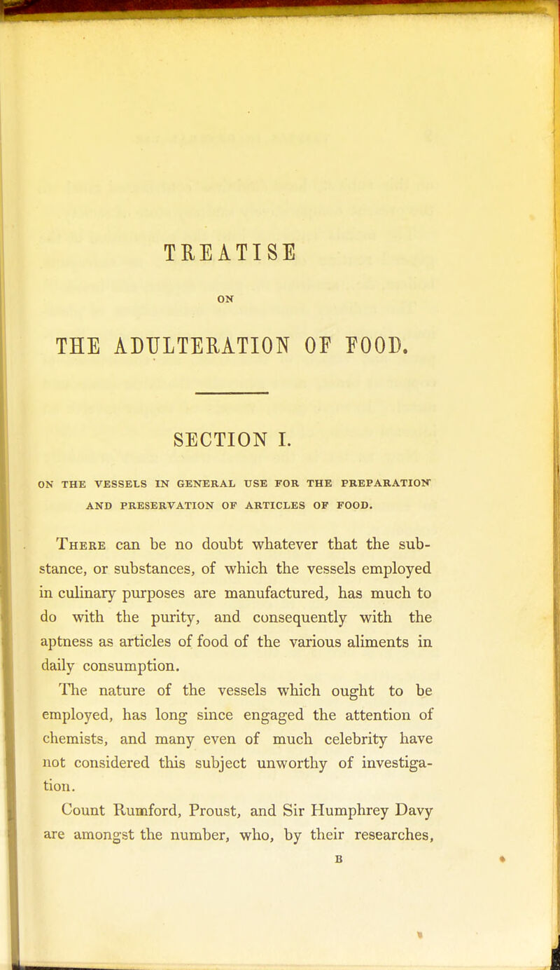 TREATISE ON THE ADULTERATION OF POOD. SECTION I. ON THE VESSELS IN GENERAL USE FOR THE PREPARATION AND PRESERVATION OF ARTICLES OF FOOD. There can be no doubt whatever that the sub- stance, or substances, of which the vessels employed in culinary purposes are manufactured, has much to do with the purity, and consequently with the aptness as articles of food of the various aliments in daily consumption. The nature of the vessels which ought to be employed, has long since engaged the attention of chemists, and many even of much celebrity have not considered this subject unworthy of investiga- tion. Count Rumford, Proust, and Sir Humphrey Davy are amongst the number, who, by their researches,