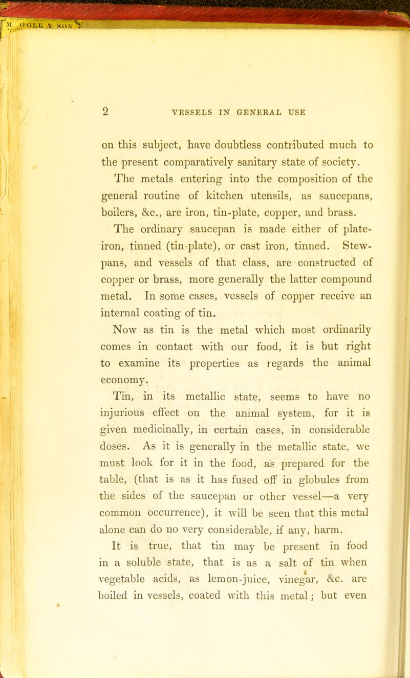 on this subject, have doubtless contributed much to the present comparatively sanitary state of society. The metals entering into the composition of the general routine of kitchen utensils, as saucepans, boilers, &c, are iron, tin-plate, copper, and brass. The ordinary saucepan is made either of plate- iron, tinned (tin-plate), or cast iron, tinned. Stew- pans, and vessels of that class, are constructed of copper or brass, more generally the latter compound metal. In some cases, vessels of copper receive an internal coating of tin. Now as tin is the metal which most ordinarily comes in contact with our food, it is but right to examine its properties as regards the animal economy. Tin, in its metallic state, seems to have no injurious effect on the animal system, for it is given medicinally, in certain cases, in considerable doses. As it is generally in the metallic state, we must look for it in the food, as prepared for the table, (that is as it has fused off in globules from the sides of the saucepan or other vessel—a very common occurrence), it will be seen that this metal alone can do no very considerable, if any, harm. It is true, that tin may be present in food in a soluble state, that is as a salt of tin when vegetable acids, as lemon-juice, vinegar, &c. are boiled in vessels, coated with this metal; but even