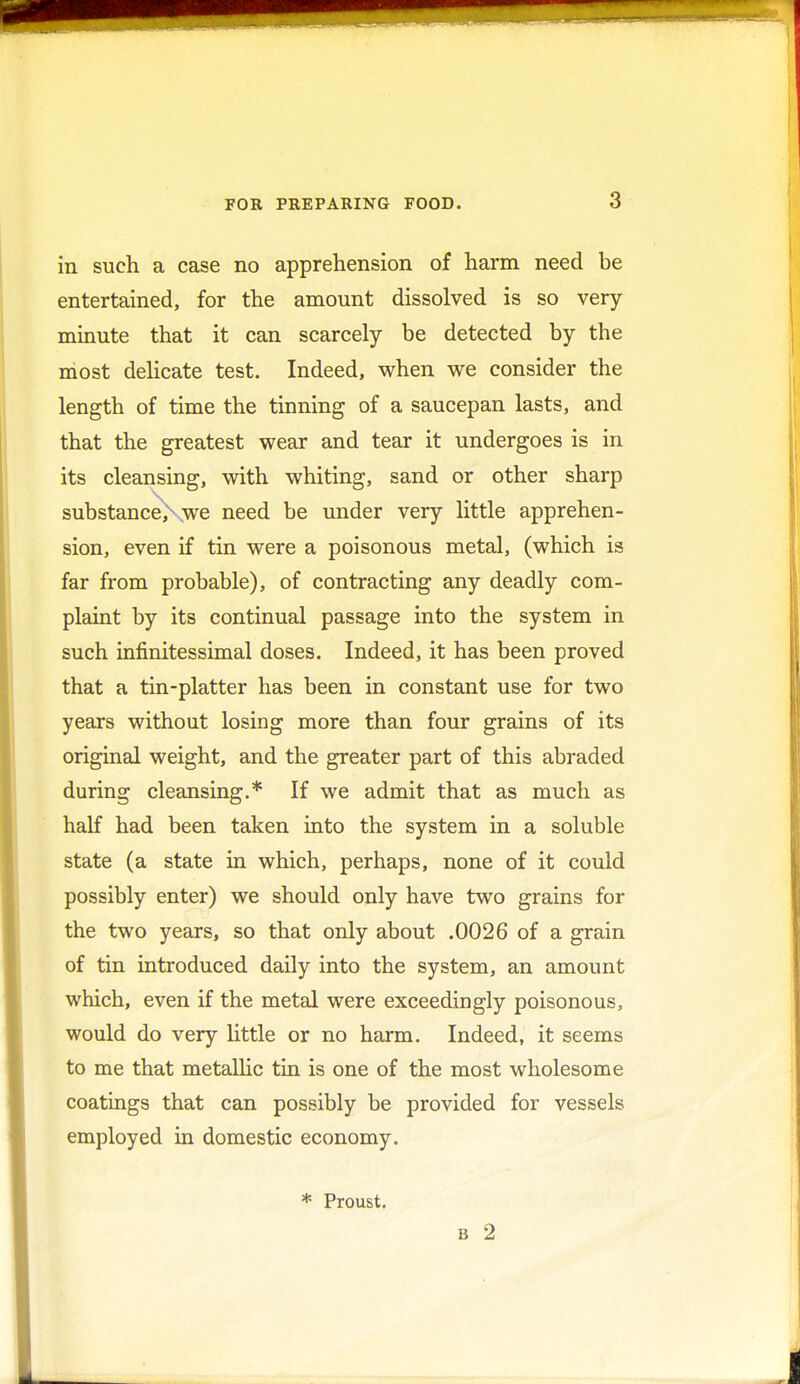 in such a case no apprehension of harm need be entertained, for the amount dissolved is so very minute that it can scarcely be detected by the most delicate test. Indeed, when we consider the length of time the tinning of a saucepan lasts, and that the greatest wear and tear it undergoes is in its cleansing, with whiting, sand or other sharp substanceXwe need be under very little apprehen- sion, even if tin were a poisonous metal, (which is far from probable), of contracting any deadly com- plaint by its continual passage into the system in such infinitessimal doses. Indeed, it has been proved that a tin-platter has been in constant use for two years without losing more than four grains of its original weight, and the greater part of this abraded during cleansing.* If we admit that as much as half had been taken into the system in a soluble state (a state in which, perhaps, none of it could possibly enter) we should only have two grains for the two years, so that only about .0026 of a grain of tin introduced daily into the system, an amount which, even if the metal were exceedingly poisonous, would do very little or no harm. Indeed, it seems to me that metallic tin is one of the most wholesome coatings that can possibly be provided for vessels employed in domestic economy. * Proust. b 2