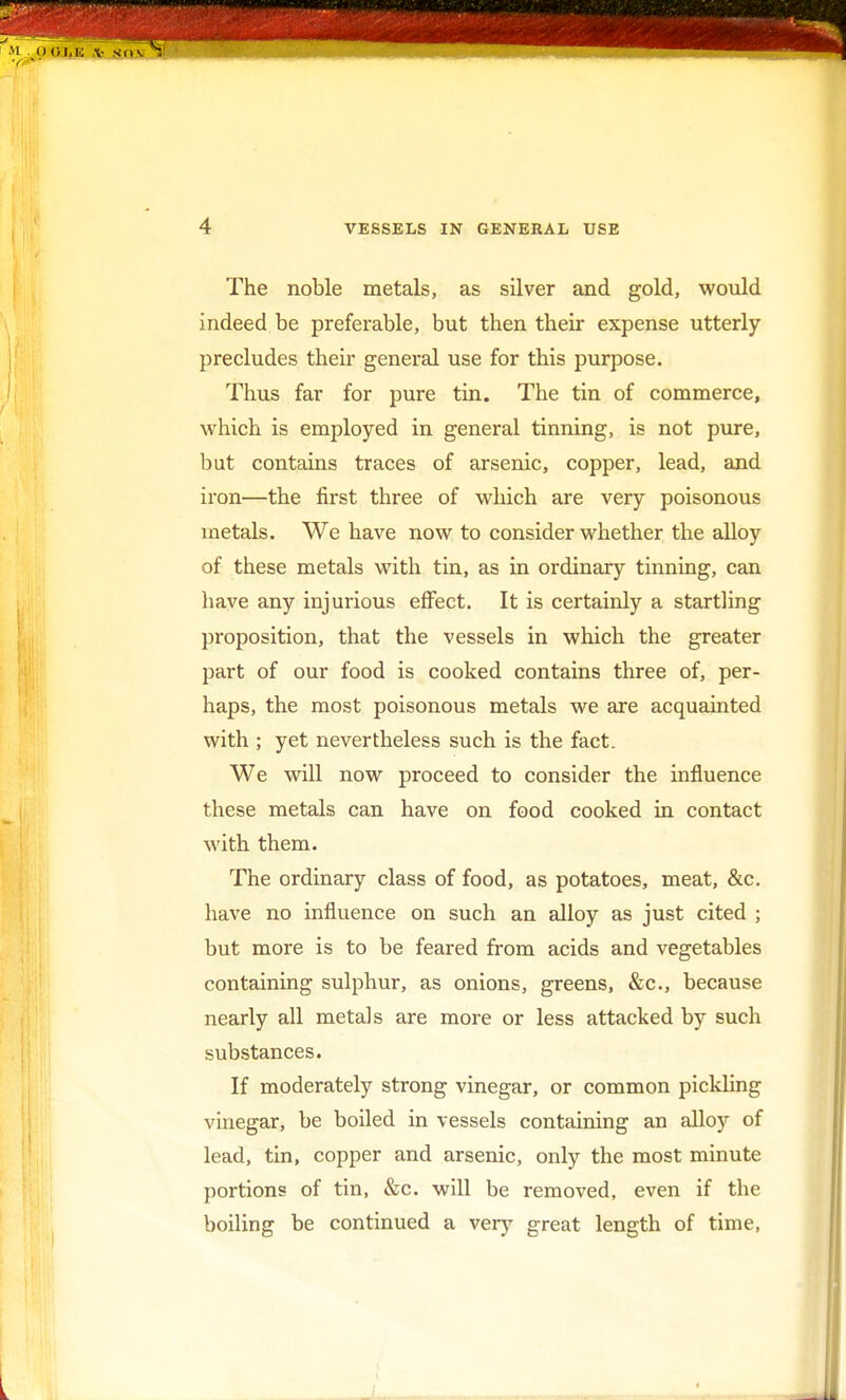 The noble metals, as silver and gold, would indeed be preferable, but then their expense utterly precludes their general use for this purpose. Thus far for pure tin. The tin of commerce, which is employed in general tinning, is not pure, but contains traces of arsenic, copper, lead, and iron—the first three of which are very poisonous metals. We have now to consider whether the alloy of these metals with tin, as in ordinary tinning, can have any injurious effect. It is certainly a startling proposition, that the vessels in which the greater part of our food is cooked contains three of, per- haps, the most poisonous metals we are acquainted with ; yet nevertheless such is the fact. We will now proceed to consider the influence these metals can have on food cooked in contact with them. The ordinary class of food, as potatoes, meat, &c. have no influence on such an alloy as just cited ; but more is to be feared from acids and vegetables containing sulphur, as onions, greens, &c, because nearly all metals are more or less attacked by such substances. If moderately strong vinegar, or common pickling vinegar, be boiled in vessels containing an alloy of lead, tin, copper and arsenic, only the most minute portions of tin, &c. will be removed, even if the boiling be continued a very great length of time,