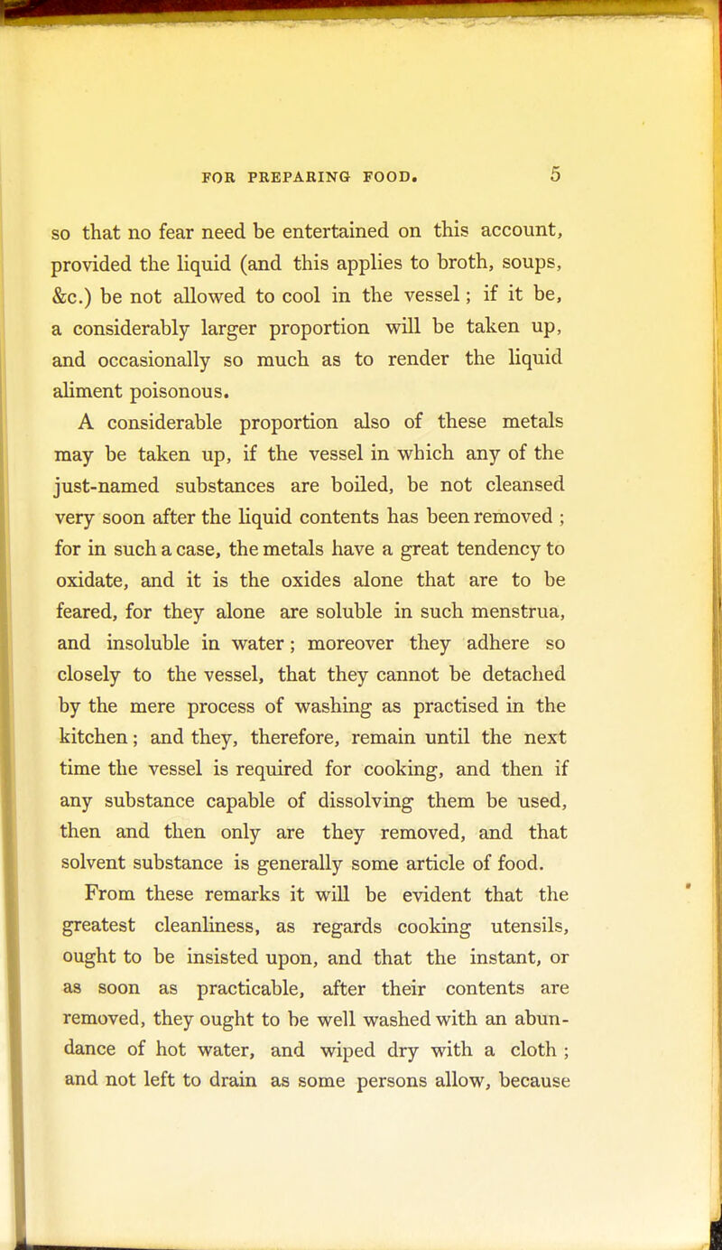 so that no fear need be entertained on this account, provided the liquid (and this applies to broth, soups, &c.) be not allowed to cool in the vessel; if it be, a considerably larger proportion will be taken up, and occasionally so much as to render the liquid aliment poisonous. A considerable proportion also of these metals may be taken up, if the vessel in which any of the just-named substances are boiled, be not cleansed very soon after the liquid contents has been removed ; for in such a case, the metals have a great tendency to oxidate, and it is the oxides alone that are to be feared, for they alone are soluble in such menstrua, and insoluble in water; moreover they adhere so closely to the vessel, that they cannot be detached by the mere process of washing as practised in the kitchen; and they, therefore, remain until the next time the vessel is required for cooking, and then if any substance capable of dissolving them be used, then and then only are they removed, and that solvent substance is generally some article of food. From these remarks it will be evident that the greatest cleanliness, as regards cooking utensils, ought to be insisted upon, and that the instant, or as soon as practicable, after their contents are removed, they ought to be well washed with an abun- dance of hot water, and wiped dry with a cloth ; and not left to drain as some persons allow, because