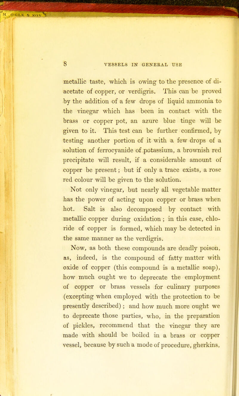 s metallic taste, which is owing to the presence of di- acetate of copper, or verdigris. This can be proved by the addition of a few drops of liquid ammonia to the vinegar which has been in contact with the brass or copper pot, an azure blue tinge will be given to it. This test can be further confirmed, by- te sting another portion of it with a few drops of a solution of ferrocyanide of potassium, a brownish red precipitate will result, if a considerable amount of copper be present; but if only a trace exists, a rose red colour will be given to the solution. Not only vinegar, but nearly all vegetable matter has the power of acting upon copper or brass when hot. Salt is also decomposed by contact with metallic copper during oxidation ; in this case, chlo- ride of copper is formed, which may be detected in the same manner as the verdigris. Now, as both these compounds are deadly poison, as, indeed, is the compound of fatty matter with oxide of copper (this compound is a metallic soap), how much ought we to deprecate the employment of copper or brass vessels for culinary purposes (excepting when employed with the protection to be presently described); and how much more ought we to deprecate those parties, who, in the preparation of pickles, recommend that the vinegar they are made with should be boiled in a brass or copper vessel, because by such a mode of procedure, gherkins,