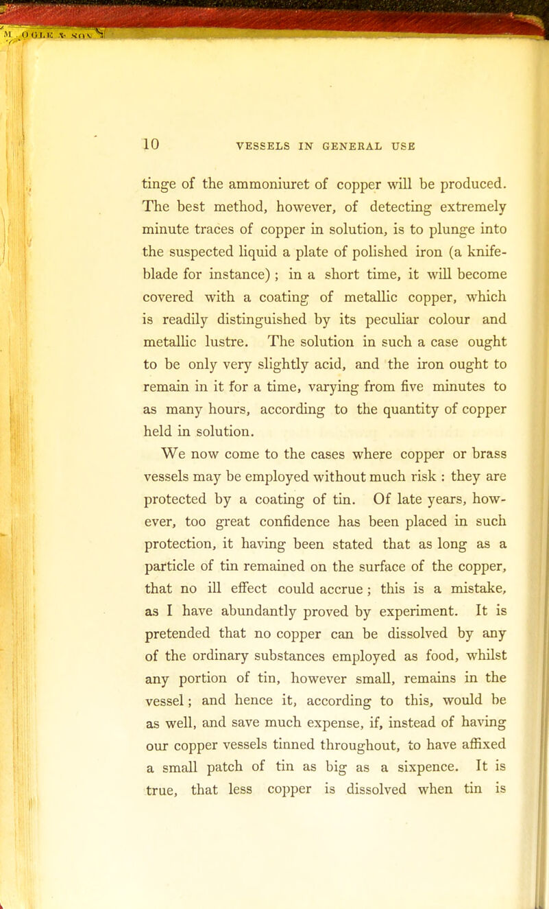 tinge of the ammoniuret of copper will be produced. The best method, however, of detecting extremely minute traces of copper in solution, is to plunge into the suspected liquid a plate of polished iron (a knife- blade for instance); in a short time, it will become covered with a coating of metallic copper, which is readily distinguished by its peculiar colour and metallic lustre. The solution in such a case ought to be only very slightly acid, and the iron ought to remain in it for a time, varying from five minutes to as many hours, according to the quantity of copper held in solution. We now come to the cases where copper or brass vessels may be employed without much risk : they are protected by a coating of tin. Of late years, how- ever, too great confidence has been placed in such protection, it having been stated that as long as a particle of tin remained on the surface of the copper, that no ill effect could accrue; this is a mistake, as I have abundantly proved by experiment. It is pretended that no copper can be dissolved by any of the ordinary substances employed as food, whilst any portion of tin, however small, remains in the vessel; and hence it, according to this, would be as well, and save much expense, if, instead of having our copper vessels tinned throughout, to have affixed a small patch of tin as big as a sixpence. It is true, that less copper is dissolved when tin is