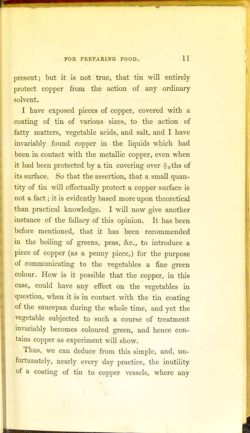 present; but it is not true, that tin will entirely protect copper from the action of any ordinary solvent. I have exposed pieces of copper, covered with a coating of tin of various sizes, to the action of fatty matters, vegetable acids, and salt, and I have invariably found copper in the liquids which had been in contact with the metallic copper, even when it had been protected by a tin covering over -?-n-ths of its surface. So that the assertion, that a small quan- tity of tin will effectually protect a copper surface is not a fact; it is evidently based more upon theoretical than practical knowledge. I will now give another instance of the fallacy of this opinion. It has been before mentioned, that it has been recommended in the boiling of greens, peas, &c, to introduce a piece of copper (as a penny piece,) for the purpose of communicating to the vegetables a fine green colour. How is it possible that the copper, in this case, could have any effect on the vegetables in question, when it is in contact with the tin coating: of the saucepan during the whole time, and yet the vegetable subjected to such a course of treatment invariably becomes coloured green, and hence con- tains copper as experiment will show. Thus, we can deduce from this simple, and, un- fortunately, nearly every day practice, the inutility of a coating of tin to copper vessels, where any