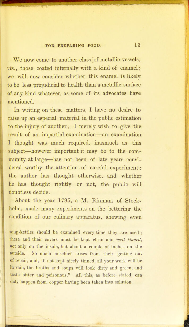 We now come to another class of metallic vessels, viz., those coated internally with a kind of enamel; we will now consider whether this enamel is likely to be less prejudicial to health than a metallic surface of any kind whatever, as some of its advocates have mentioned. In writing on these matters, I have no desire to raise up an especial material in the public estimation to the injury of another ; I merely wish to give the result of an impartial examination—an examination I thought was much required, inasmuch as this subject—however important it may be to the com- munity at large—has not been of late years consi- dered worthy the attention of careful experiment; the author has thought otherwise, and whether he has thought rightly or not, the public will doubtless decide. About the year 1795, a M. Rinman, of Stock- holm, made many experiments on the bettering the condition of our culinary apparatus, shewing even soup-kettles should be examined every time they are used ; these and their covers must be kept clean and well tinned, not only on the inside, but about a couple of inches on the outside. So much mischief arises from their getting out of repair, and, if not kept nicely tinned, all your work will be in vain, the broths and soups will look dirty and green, and taste bitter and poisonous. All this, as before stated, can only happen from copper having been taken into solution.