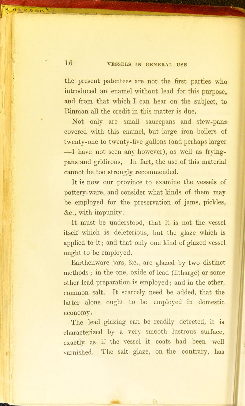 the present patentees are not the first parties who introduced an enamel without lead for this purpose, and from that which I can hear on the subject, to Rinman all the credit in this matter is due. Not only are small saucepans and stew-pans covered with this enamel, but large iron boilers of twenty-one to twenty-five gallons (and perhaps larger —I have not seen any however), as well as frying- pans and gridirons, In fact, the use of this material cannot be too strongly recommended. It is now our province to examine the vessels of pottery-ware, and consider what kinds of them may be employed for the preservation of jams, pickles, &c, with impunity. It must be understood, that it is not the vessel itself which is deleterious, but the glaze which is applied to it; and that only one kind of glazed vessel ought to be employed. Earthenware jars, &c, are glazed by two distinct methods ; in the one, oxide of lead (litharge) or some other lead preparation is employed; and in the other, common salt. It scarcely need be added, that the latter alone ought to be employed in domestic economy. The lead glazing can be readily detected, it is characterized by a veiy smooth lustrous surface, exactly as if the vessel it coats had been well varnished. The salt glaze, on the contrary, has