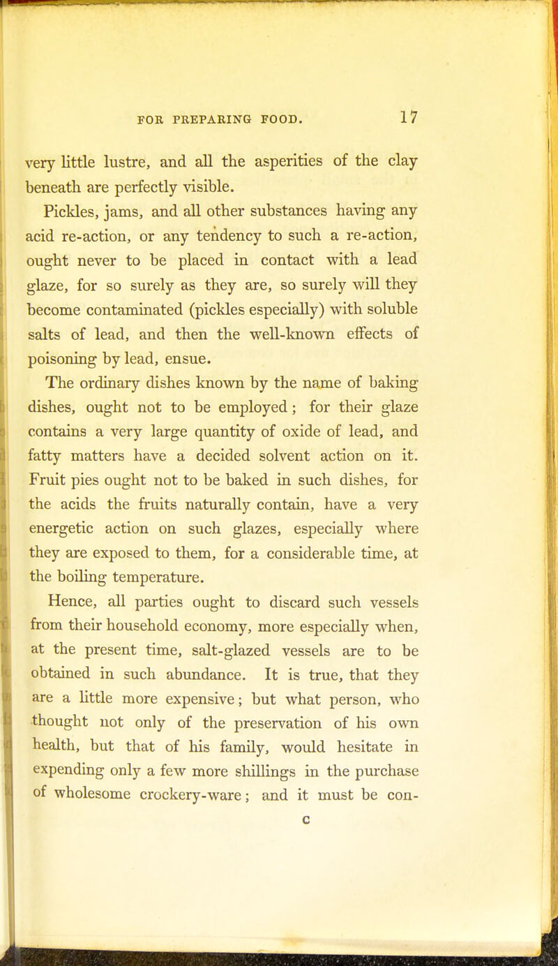 very little lustre, and all the asperities of the clay- beneath are perfectly visible. Pickles, jams, and all other substances having any acid re-action, or any tendency to such a re-action, ought never to be placed in contact with a lead glaze, for so surely as they are, so surely will they become contaminated (pickles especially) with soluble salts of lead, and then the well-known effects of poisoning by lead, ensue. The ordinary dishes known by the name of baking dishes, ought not to be employed; for their glaze contains a very large quantity of oxide of lead, and fatty matters have a decided solvent action on it. Fruit pies ought not to be baked in such dishes, for the acids the fruits naturally contain, have a very energetic action on such glazes, especially where they are exposed to them, for a considerable time, at the boiling temperature. Hence, all parties ought to discard such vessels from their household economy, more especially when, at the present time, salt-glazed vessels are to be obtained in such abundance. It is true, that they are a little more expensive; but what person, who thought not only of the preservation of his own health, but that of his family, would hesitate in expending only a few more shillings in the purchase of wholesome crockery-ware; and it must be con-