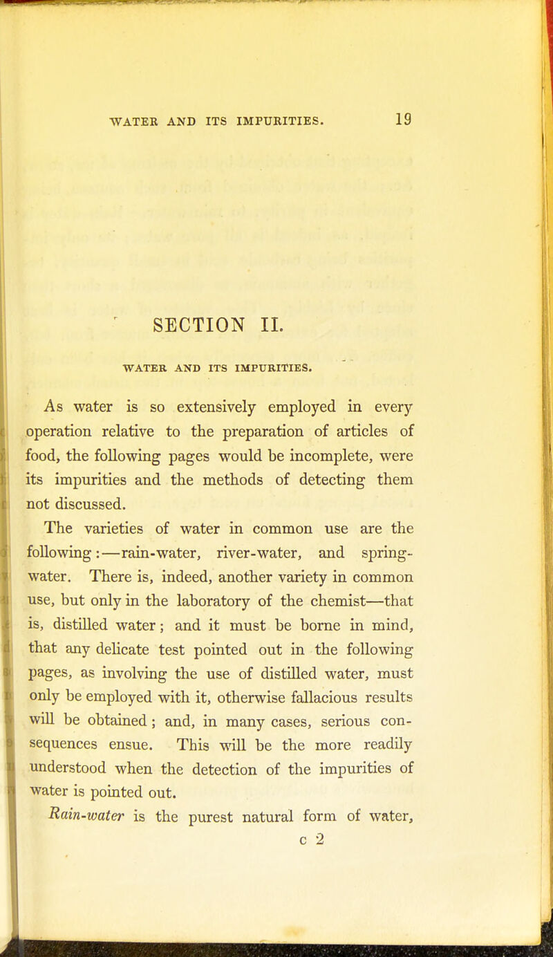 * SECTION II. WATER AND ITS IMPURITIES. As water is so extensively employed in every operation relative to the preparation of articles of food, the following pages would be incomplete, were its impurities and the methods of detecting them not discussed. The varieties of water in common use are the following:—rain-water, river-water, and spring- water. There is, indeed, another variety in common use, but only in the laboratory of the chemist—that is, distilled water; and it must be borne in mind, that any delicate test pointed out in the following pages, as involving the use of distilled water, must only be employed with it, otherwise fallacious results will be obtained; and, in many cases, serious con- sequences ensue. This will be the more readily understood when the detection of the impurities of water is pointed out. Rain-water is the purest natural form of water, c 2