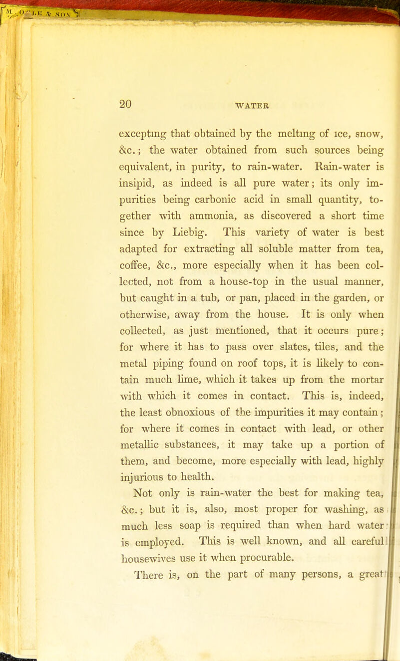 excepting that obtained by the melting of ice, snow, &c.; the water obtained from such sources being equivalent, in purity, to rain-water. Rain-water is insipid, as indeed is all pure water; its only im- purities being carbonic acid in small quantity, to- gether with ammonia, as discovered a short time since by Liebig. This variety of water is best adapted for extracting all soluble matter from tea, coffee, &c, more especially when it has been col- lected, not from a house-top in the usual manner, but caught in a tub, or pan, placed in the garden, or otherwise, away from the house. It is only when collected, as just mentioned, that it occurs pure; for where it has to pass over slates, tiles, and the metal piping found on roof tops, it is likely to con- tain much lime, which it takes up from the mortar with which it comes in contact. This is, indeed, the least obnoxious of the impurities it may contain 5 for where it comes in contact with lead, or other metallic substances, it may take up a portion of them, and become, more especially with lead, highly injurious to health. Not only is rain-water the best for making tea, &c.; but it is, also, most proper for washing, as much less soap is required than when hard water- is employed. This is well known, and all careful housewives use it when procurable. There is, on the part of many persons, a great