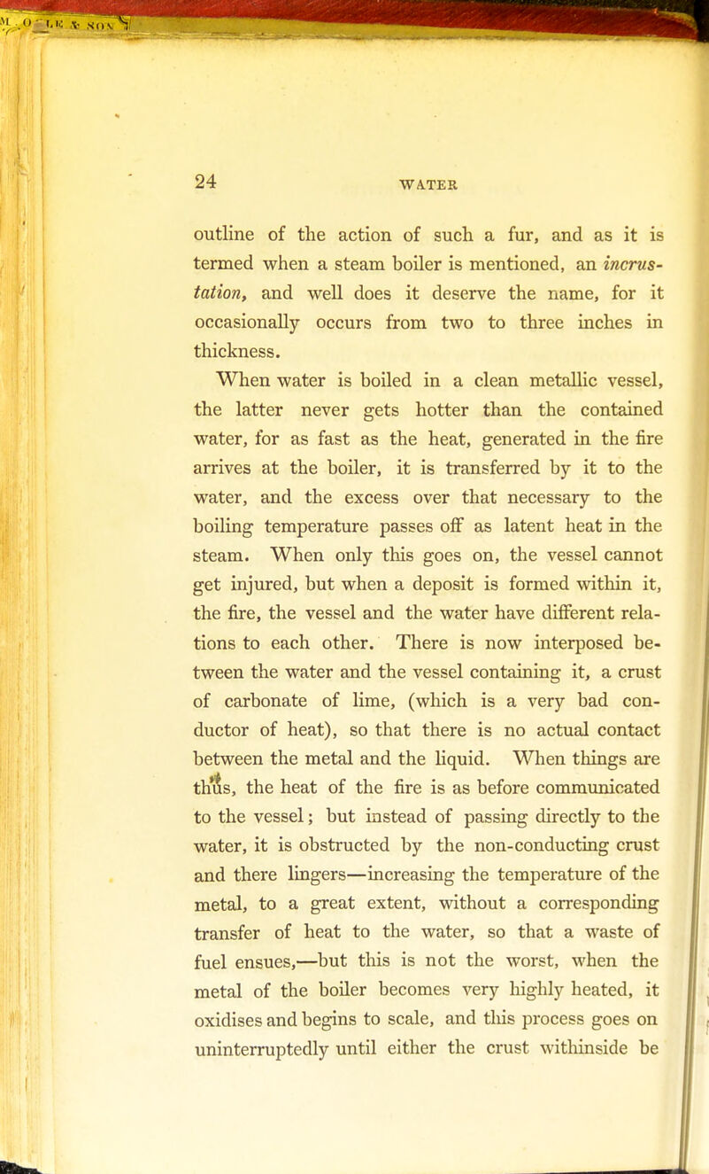 outline of the action of such a fur, and as it is termed when a steam boiler is mentioned, an incrus- tation, and well does it deserve the name, for it occasionally occurs from two to three inches in thickness. When water is boiled in a clean metallic vessel, the latter never gets hotter than the contained water, for as fast as the heat, generated in the fire arrives at the boiler, it is transferred by it to the water, and the excess over that necessary to the boiling temperature passes off as latent heat in the steam. When only this goes on, the vessel cannot get injured, but when a deposit is formed within it, the fire, the vessel and the water have different rela- tions to each other. There is now interposed be- tween the water and the vessel containing it, a crust of carbonate of lime, (which is a very bad con- ductor of heat), so that there is no actual contact between the metal and the liquid. When things are tints, the heat of the fire is as before communicated to the vessel; but instead of passing directly to the water, it is obstructed by the non-conducting crust and there lingers—increasing the temperature of the metal, to a great extent, without a corresponding transfer of heat to the water, so that a waste of fuel ensues,—but this is not the worst, when the metal of the boiler becomes very highly heated, it oxidises and begins to scale, and this process goes on uninterruptedly until either the crust withinside be