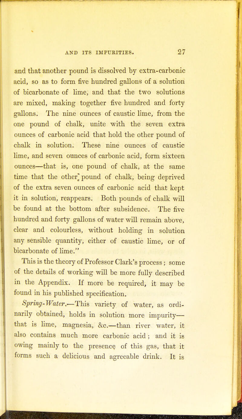 and that another pound is dissolved by extra-carbonic acid, so as to form five hundred gallons of a solution of bicarbonate of lime, and that the two solutions are mixed, making together five hundred and forty- gallons. The nine ounces of caustic lime, from the one pound of chalk, unite with the seven extra ounces of carbonic acid that hold the other pound of chalk in solution. These nine ounces of caustic lime, and seven ounces of carbonic acid, form sixteen ounces—that is, one pound of chalk, at the same time that the other* pound of chalk, being deprived of the extra seven ounces of carbonic acid that kept it in solution, reappears. Both pounds of chalk will be found at the bottom after subsidence. The five hundred and forty gallons of water will remain above, clear and colourless, without holding in solution any sensible quantity, either of caustic lime, or of bicarbonate of lime. This is the theory of Professor Clark's process; some of the details of working will be more fully described in the Appendix. If more be required, it may be found in his published specification. Spring-Water.—This variety of water, as ordi- narily obtained, holds in solution more impurity— that is lime, magnesia, &c.—than river water, it also contains much more carbonic acid ; and it is owing mainly to the presence of this gas, that it forms such a delicious and agreeable drink. It is