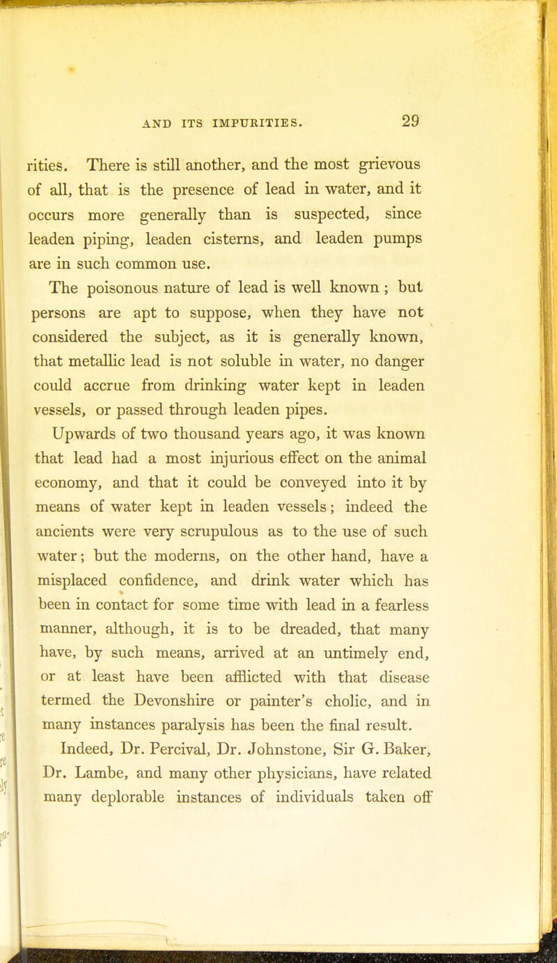 rities. There is still another, and the most grievous of all, that is the presence of lead in water, and it occurs more generally than is suspected, since leaden piping, leaden cisterns, and leaden pumps are in such common use. The poisonous nature of lead is well known ; but persons are apt to suppose, when they have not considered the subject, as it is generally known, that metallic lead is not soluble in water, no danger could accrue from drinking water kept in leaden vessels, or passed through leaden pipes. Upwards of two thousand years ago, it was known that lead had a most injurious effect on the animal economy, and that it could be conveyed into it by means of water kept in leaden vessels; indeed the ancients were very scrupulous as to the use of such water; but the moderns, on the other hand, have a misplaced confidence, and drink water which has been in contact for some time with lead in a fearless manner, although, it is to be dreaded, that many have, by such means, arrived at an untimely end, or at least have been afflicted with that disease termed the Devonshire or painter's cholic, and in many instances paralysis has been the final result. Indeed, Dr. Percival, Dr. Johnstone, Sir G. Baker, Dr. Lambe, and many other physicians, have related many deplorable instances of individuals taken off