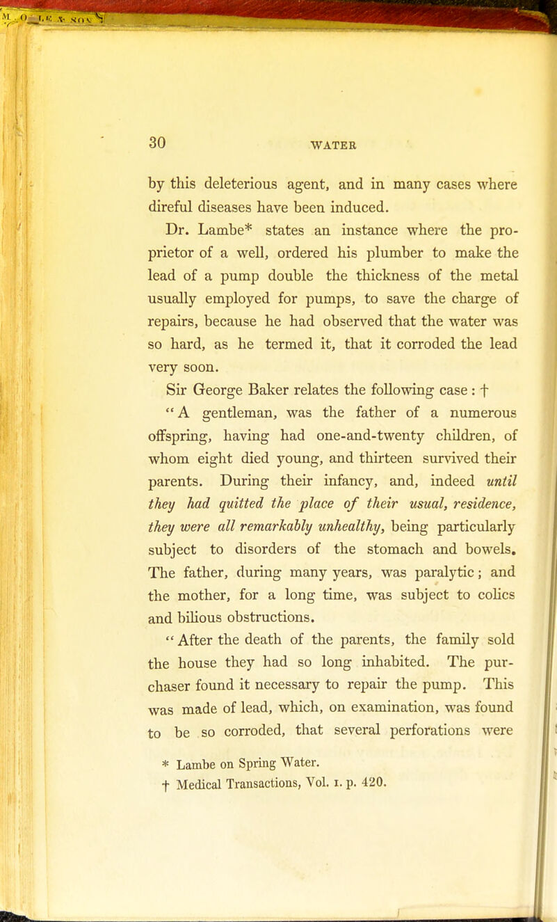 by this deleterious agent, and in many cases where direful diseases have been induced. Dr. Lambe* states an instance where the pro- prietor of a well, ordered his plumber to make the lead of a pump double the thickness of the metal usually employed for pumps, to save the charge of repairs, because he had observed that the water was so hard, as he termed it, that it corroded the lead very soon. Sir George Baker relates the following case : f A gentleman, was the father of a numerous offspring, having had one-and-twenty children, of whom eight died young, and thirteen survived their parents. During their infancy, and, indeed until they had quitted the place of their usual, residence, they were all remarkably unhealthy, being particularly subject to disorders of the stomach and bowels. The father, during many years, was paralytic; and the mother, for a long time, was subject to colics and bilious obstructions.  After the death of the parents, the family sold the house they had so long inhabited. The pur- chaser found it necessary to repair the pump. This was made of lead, which, on examination, was found to be so corroded, that several perforations were * Lambe on Spring Water. t Medical Transactions, Vol. i. p. 420.