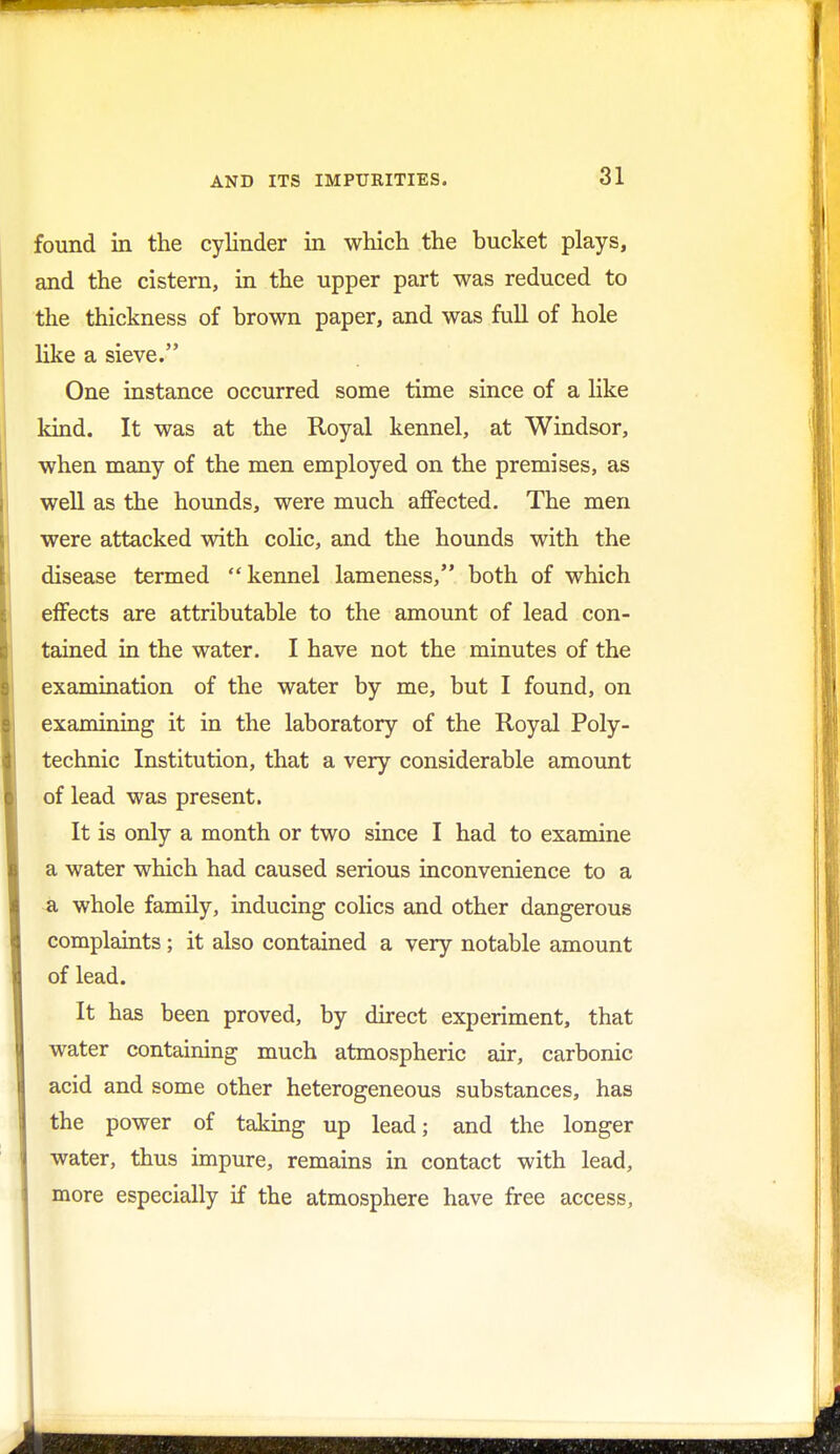 found in the cylinder in which the bucket plays, and the cistern, in the upper part was reduced to the thickness of brown paper, and was full of hole like a sieve. One instance occurred some time since of a like kind. It was at the Royal kennel, at Windsor, when many of the men employed on the premises, as well as the hounds, were much affected. The men were attacked with colic, and the hounds with the disease termed kennel lameness, both of which effects are attributable to the amount of lead con- tained in the water. I have not the minutes of the examination of the water by me, but I found, on examining it in the laboratory of the Royal Poly- technic Institution, that a very considerable amount of lead was present. It is only a month or two since I had to examine a water which had caused serious inconvenience to a a whole family, inducing colics and other dangerous complaints; it also contained a very notable amount of lead. It has been proved, by direct experiment, that water containing much atmospheric air, carbonic acid and some other heterogeneous substances, has the power of taking up lead; and the longer water, thus impure, remains in contact with lead, more especially if the atmosphere have free access,
