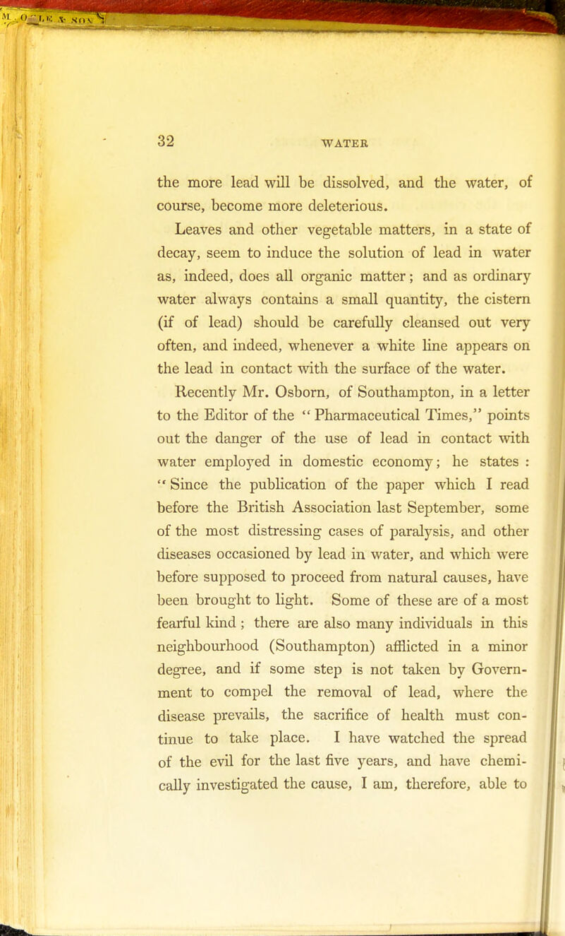 the more lead will be dissolved, and the water, of course, become more deleterious. Leaves and other vegetable matters, in a state of decay, seem to induce the solution of lead in water as, indeed, does all organic matter; and as ordinary water always contains a small quantity, the cistern (if of lead) should be carefully cleansed out very often, and indeed, whenever a white line appears on the lead in contact with the surface of the water. Recently Mr. Osborn, of Southampton, in a letter to the Editor of the  Pharmaceutical Times, points out the danger of the use of lead in contact with water employed in domestic economy; he states :  Since the publication of the paper which I read before the British Association last September, some of the most distressing cases of paralysis, and other diseases occasioned by lead in water, and which were before supposed to proceed from natural causes, have been brought to light. Some of these are of a most fearful kind ; there are also many individuals in this neighbourhood (Southampton) afflicted in a minor degree, and if some step is not taken by Govern- ment to compel the removal of lead, where the disease prevails, the sacrifice of health must con- tinue to take place. I have watched the spread of the evil for the last five years, and have chemi- cally investigated the cause, I am, therefore, able to