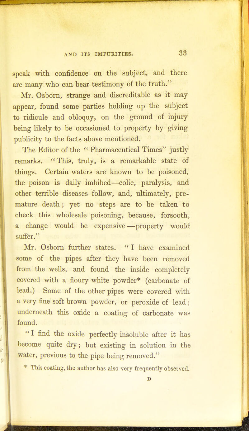 speak with confidence on the subject, and there are many who can bear testimony of the truth. Mr. Osborn, strange and discreditable as it may appear, found some parties holding up the subject to ridicule and obloquy, on the ground of injury being likely to be occasioned to property by giving publicity to the facts above mentioned. The Editor of the  Pharmaceutical Times justly remarks. This, truly, is a remarkable state of things. Certain waters are known to be poisoned, the poison is daily imbibed—colic, paralysis, and other terrible diseases follow, and, ultimately, pre- mature death; yet no steps are to be taken to check this wholesale poisoning, because, forsooth, a change would be expensive—property would suffer. Mr. Osborn further states.  I have examined some of the pipes after they have been removed from the wells, and found the inside completely covered with a floury white powder* (carbonate of lead.) Some of the other pipes were covered with a very fine soft brown powder, or peroxide of lead; underneath this oxide a coating of carbonate was found.  I find the oxide perfectly insoluble after it has become quite dry; but existing in solution in the water, previous to the pipe being removed. * This coating, the author has also very frequently observed.
