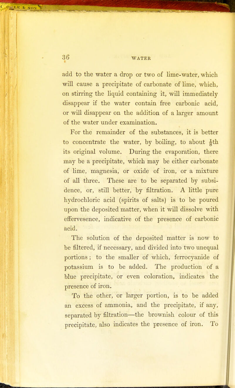 i add to the water a drop or two of lime-water, which will cause a precipitate of carbonate of lime, which, on stirring the liquid containing it, will immediately disappear if the water contain free carbonic acid, or will disappear on the addition of a larger amount of the water under examination. For the remainder of the substances, it is better to concentrate the water, by boiling, to about gth its original volume. During the evaporation, there may be a precipitate, which may be either carbonate of lime, magnesia, or oxide of iron, or a mixture of all three. These are to be separated by subsi- dence, or, still better, by filtration. A little pure hydrochloric acid (spirits of salts) is to be poured upon the deposited matter, when it will dissolve with effervesence, indicative of the presence of carbonic acid. The solution of the deposited matter is now to be filtered, if necessary, and divided into two unequal portions ; to the smaller of which, ferrocyanide of potassium is to be added. The production of a blue precipitate, or even coloration, indicates the presence of iron. To the other, or larger portion, is to be added an excess of ammonia, and the precipitate, if any, separated by filtration—the brownish colour of this precipitate, also indicates the presence of iron. To