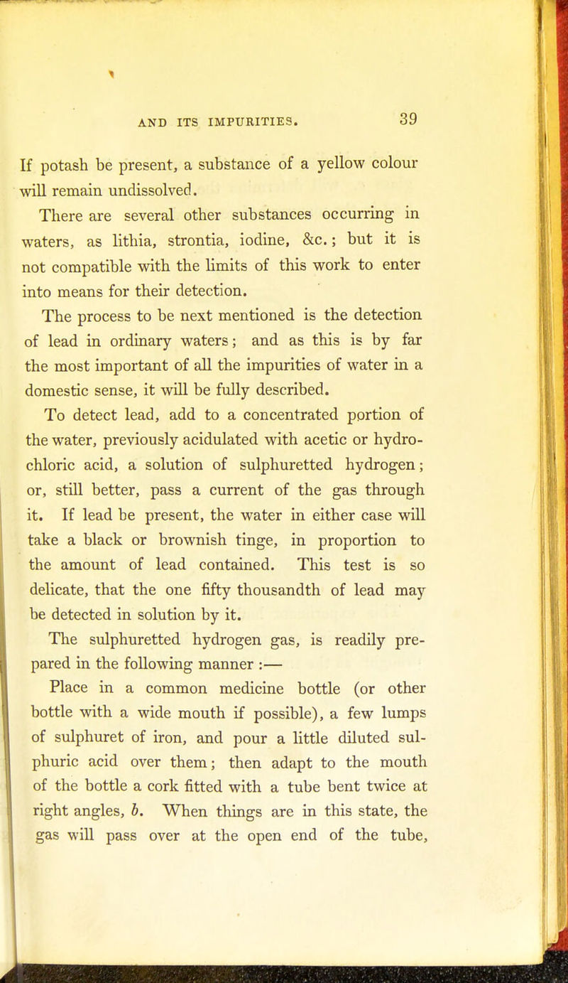 If potash be present, a substance of a yellow colour will remain undissolved. There are several other substances occurring in waters, as lithia, strontia, iodine, &c.; but it is not compatible with the limits of this work to enter into means for their detection. The process to be next mentioned is the detection of lead in ordinary waters; and as this is by far the most important of all the impurities of water in a domestic sense, it will be fully described. To detect lead, add to a concentrated portion of the water, previously acidulated with acetic or hydro- chloric acid, a solution of sulphuretted hydrogen; or, still better, pass a current of the gas through it. If lead be present, the water in either case will take a black or brownish tinge, in proportion to the amount of lead contained. This test is so delicate, that the one fifty thousandth of lead may be detected in solution by it. The sulphuretted hydrogen gas, is readily pre- pared in the following manner :— Place in a common medicine bottle (or other bottle with a wide mouth if possible), a few lumps of sulphuret of iron, and pour a little diluted sul- phuric acid over them; then adapt to the mouth of the bottle a cork fitted with a tube bent twice at right angles, b. When things are in this state, the gas will pass over at the open end of the tube,