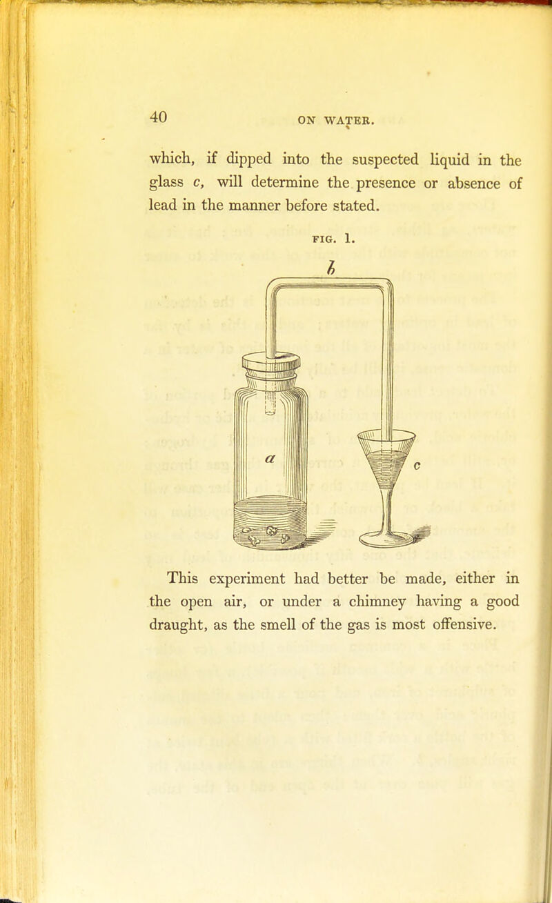 which, if dipped into the suspected liquid in the glass c, will determine the presence or absence of lead in the manner before stated. fig. 1. This experiment had better be made, either in the open air, or under a chimney having a good draught, as the smell of the gas is most offensive.