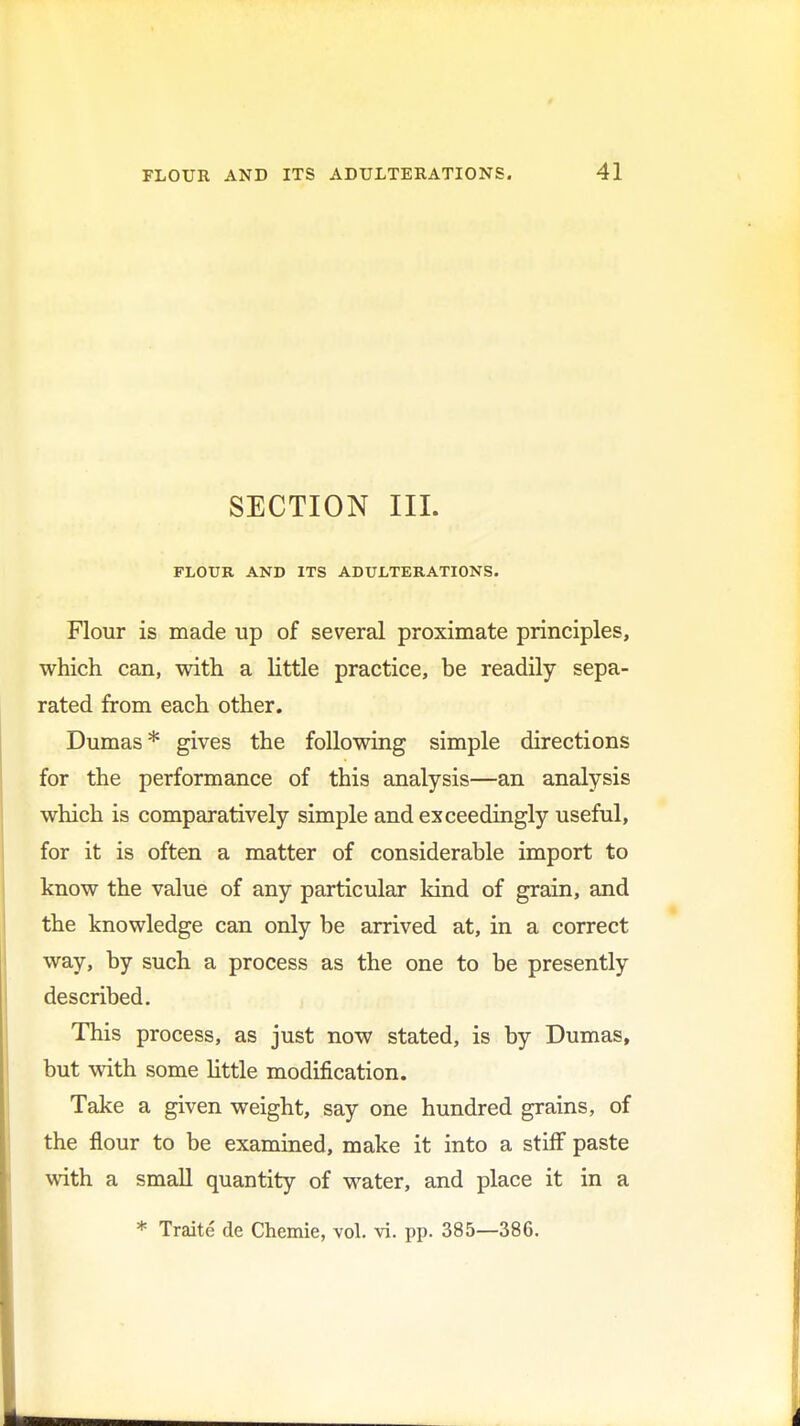 SECTION III. FLOUR AND ITS ADULTERATIONS. Flour is made up of several proximate principles, which can, with a little practice, be readily sepa- rated from each other. Dumas * gives the following simple directions for the performance of this analysis—an analysis which is comparatively simple and exceedingly useful, for it is often a matter of considerable import to know the value of any particular kind of grain, and the knowledge can only be arrived at, in a correct way, by such a process as the one to be presently described. This process, as just now stated, is by Dumas, but with some Little modification. Take a given weight, say one hundred grains, of the flour to be examined, make it into a stiff paste with a small quantity of water, and place it in a * Traite de Chemie, vol. vi. pp. 385—386.