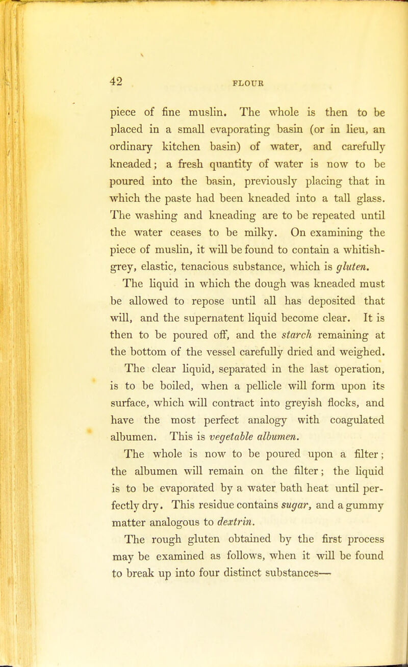 piece of fine muslin. The whole is then to be placed in a small evaporating basin (or in lieu, an ordinary kitchen basin) of water, and carefully kneaded; a fresh quantity of water is now to be poured into the basin, previously placing that in which the paste had been kneaded into a tall glass. The washing and kneading are to be repeated until the water ceases to be milky. On examining the piece of muslin, it will be found to contain a whitish- grey, elastic, tenacious substance, which is gluten. The liquid in which the dough was kneaded must be allowed to repose until all has deposited that will, and the supernatent liquid become clear. It is then to be poured off, and the starch remaining at the bottom of the vessel carefully dried and weighed. The clear liquid, separated in the last operation, is to be boiled, when a pellicle will form upon its surface, which will contract into greyish flocks, and have the most perfect analogy with coagulated albumen. This is vegetable albumen. The whole is now to be poured upon a filter; the albumen will remain on the filter; the liquid is to be evaporated by a water bath heat until per- fectly dry. This residue contains sugar, and a gummy matter analogous to dextrin. The rough gluten obtained by the first process may be examined as follows, when it will be found to break up into four distinct substances—