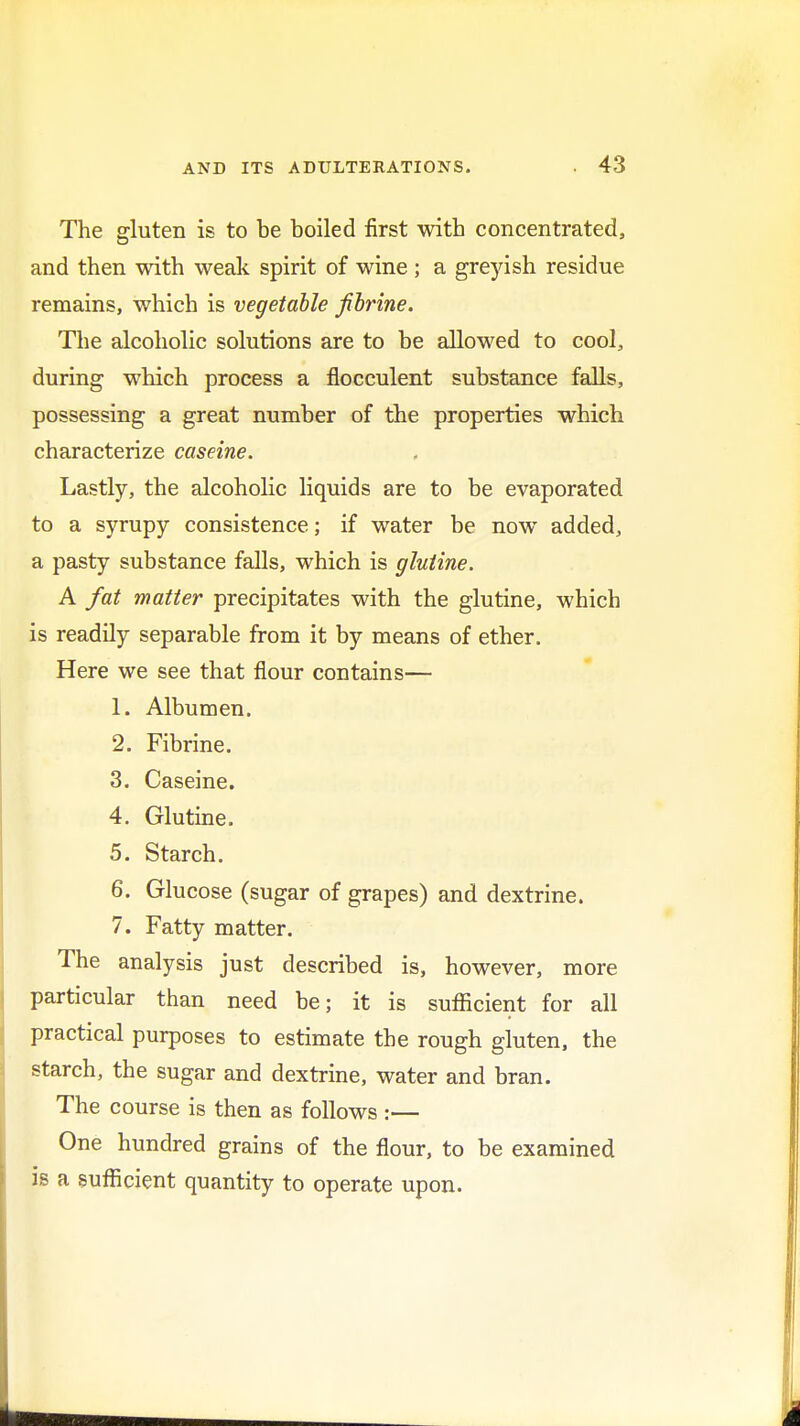 The gluten is to be boiled first with concentrated, and then with weak spirit of wine ; a greyish residue remains, which is vegetable fibrine. The alcoholic solutions are to be allowed to cool, during which process a flocculent substance falls, possessing a great number of the properties which characterize caseine. Lastly, the alcoholic liquids are to be evaporated to a syrupy consistence; if water be now added, a pasty substance falls, which is glutine. A fat matter precipitates with the glutine, which is readily separable from it by means of ether. Here we see that flour contains— 1. Albumen. 2. Fibrine. 3. Caseine. 4. Glutine. 5. Starch. 6. Glucose (sugar of grapes) and dextrine. 7. Fatty matter. The analysis just described is, however, more particular than need be; it is sufficient for all practical purposes to estimate the rough gluten, the starch, the sugar and dextrine, water and bran. The course is then as follows :— One hundred grains of the flour, to be examined is a sufficient quantity to operate upon.