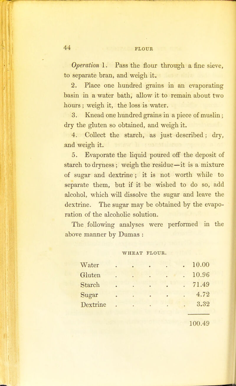 Operation 1. Pass the flour through a fine sieve, to separate bran, and weigh it. 2. Place one hundred grains in an evaporating basin in a water bath, allow it to remain about two hours ; weigh it, the loss is water. 3. Knead one hundred grains in a piece of muslin ; dry the gluten so obtained, and weigh it. 4. Collect the starch, as just described; dry, and weigh it. 5. Evaporate the liquid poured off the deposit of starch to dryness; weigh the residue—it is a mixture of sugar and dextrine ; it is not worth while to separate them, but if it be wished to do so, add alcohol, which will dissolve the sugar and leave the dextrine. The sugar may be obtained by the evapo- ration of the alcoholic solution. The following analyses were performed in the above manner by Dumas : WHEAT FLOUR. Water Gluten Starch Sugar Dextrine 10.00 10.96 71.49 4.72 3.32 100.49