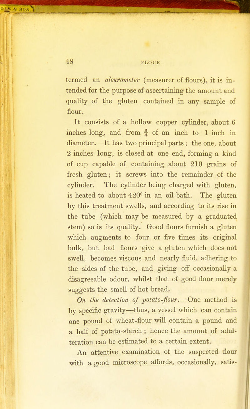 termed an aleurometer (measurer of flours), it is in- tended for the purpose of ascertaining the amount and quality of the gluten contained in any sample of flour. It consists of a hollow copper cylinder, about 6 inches long, and from f of an inch to 1 inch in diameter. It has two principal parts; the one, about 2 inches long, is closed at one end, forming a kind of cup capable of containing about 210 grains of fresh gluten; it screws into the remainder of the cylinder. The cyUnder being charged with gluten, is heated to about 420° in an oil bath. The gluten by this treatment swells, and according to its rise in the tube (which may be measured by a graduated stem) so is its quality. Good flours furnish a gluten which augments to four or five times its original bulk, but bad flours give a gluten which does not swell, becomes viscous and nearly fluid, adhering to the sides of the tube, and giving off occasionally a disagreeable odour, whilst that of good flour merely suggests the smell of hot bread. On the detection of potato-flour.—One method is by specific gravity—thus, a vessel which can contain one pound of wheat-flour will contain a pound and a half of potato-starch ; hence the amount of adul- teration can be estimated to a certain extent. An attentive examination of the suspected flour with a good microscope affords, occasionally, satis-