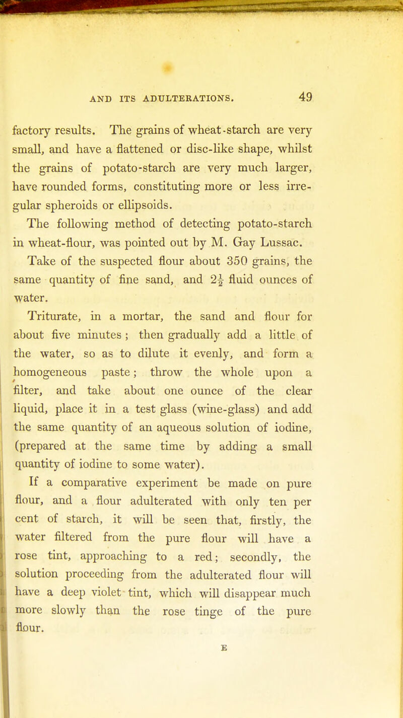 factory results. The grains of wheat-starch are very- small, and have a flattened or disc-like shape, whilst the grains of potato-starch are very much larger, have rounded forms, constituting more or less irre- gular spheroids or ellipsoids. The following method of detecting potato-starch in wheat-flour, was pointed out by M. Gay Lussac. Take of the suspected flour about 350 grains, the same quantity of fine sand, and 2\ fluid ounces of water. Triturate, in a mortar, the sand and flour for about five minutes ; then gradually add a little of the water, so as to dilute it evenly, and form a homogeneous paste; throw the whole upon a filter, and take about one ounce of the clear liquid, place it in a test glass (wine-glass) and add the same quantity of an aqueous solution of iodine, (prepared at the same time by adding a small quantity of iodine to some water). If a comparative experiment be made on pure flour, and a flour adulterated with only ten per cent of starch, it will be seen that, firstly, the water filtered from the pure flour will have a rose tint, approaching to a red; secondly, the solution proceeding from the adulterated flour will have a deep violet tint, which will disappear much more slowly than the rose tinge of the pure flour. E