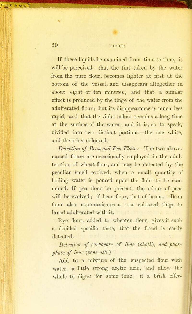 If these liquids be examined from time to time, it Will be perceived—that the tint taken by the water from the pure flour, becomes lighter at first at the bottom of the vessel, and disappears altogether in about eight or ten minutes; and that a similar effect is produced by the tinge of the water from the adulterated flour; but its disappearance is much less rapid, and that the violet colour remains a long time at the surface of the water, and it is, so to speak, divided into two distinct portions—the one white, and the other coloured. Detection of Bean and Pea Flour.—The two above- named flours are occasionally employed in the adul- teration of wheat flour, and may be detected by the peculiar smell evolved, when a small quantity of boiling water is poured upon the flour to be exa- mined. If pea flour be present, the odour of peas will be evolved; if bean flour, that of beans. Bean flour also communicates a rose coloured tinge to bread adulterated with it. Rye flour, added to wheaten flour, gives it such a decided specific taste, that the fraud is easily detected. Detection of carbonate of lime {chalk), and phos- phate of lime (bone-ash.) Add to a mixture of the suspected flour with water, a little strong acetic acid, and allow the whole to digest for some time; if a brisk effer-