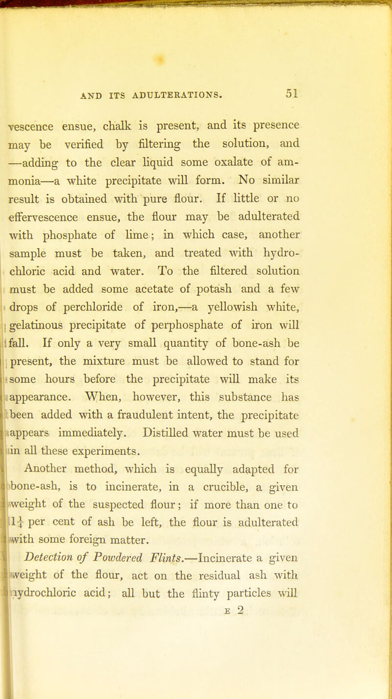 vescenee ensue, chalk is present, and its presence may be verified by filtering the solution, and —adding to the clear liquid some oxalate of am- monia—a white precipitate will form. No similar result is obtained with pure flour. If little or no effervescence ensue, the flour may be adulterated with phosphate of lime; in which case, another sample must be taken, and treated with hydro- chloric acid and water. To the filtered solution must be added some acetate of potash and a few drops of perchloride of iron,—a yellowish white, : gelatinous precipitate of perphosphate of iron will '.fall. If only a very small quantity of bone-ash be present, the mixture must be allowed to stand for ^some hours before the precipitate will make its appearance. When, however, this substance has been added with a fraudulent intent, the precipitate appears immediately. Distilled water must be used iin all these experiments. Another method, which is equally adapted for bone-ash, is to incinerate, in a crucible, a given weight of the suspected flour; if more than one to 1^ per cent of ash be left, the flour is adulterated th some foreign matter. Detection of Powdered Flints.—Incinerate a given eight of the flour, act on the residual ash with hydrochloric acid; all but the flinty particles will e 2