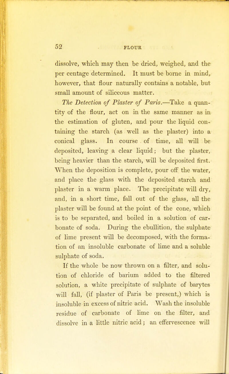 dissolve, which may then be dried, weighed, and the per centage determined. It must be borne in mind, however, that flour naturally contains a notable, but small amount of siliceous matter. The Detection of Plaster of Paris.—Take a quan- tity of the flour, act on in the same manner as in the estimation of gluten, and pour the liquid con- taming the starch (as well as the plaster) into a conical glass. In course of time, all will be deposited, leaving a clear liquid; but the plaster, being heavier than the starch, will be deposited first. When the deposition is complete, pour off the water, and place the glass with the deposited starch and plaster in a warm place. The precipitate will dry, and, in a short time, fall out of the glass, all the plaster will be found at the point of the cone, which is to be separated, and boiled in a solution of car- bonate of soda. During the ebullition, the sulphate of lime present will be decomposed, with the forma- tion of an insoluble carbonate of lime and a soluble sulphate of soda. If the whole be now thrown on a filter, and solu- tion of chloride of barium added to the filtered solution, a white precipitate of sulphate of barytes will fall, (if plaster of Paris be present,) which is insoluble in excess of nitric acid. Wash the insoluble residue of carbonate of lime on the filter, and dissolve in a little nitric acid; an effervescence will