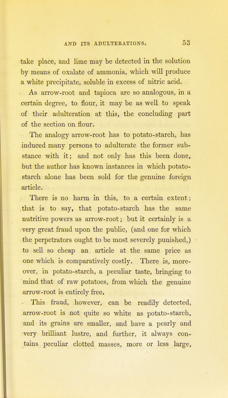 take place, and lime may be detected in the solution by means of oxalate of ammonia, which will produce a white precipitate, soluble in excess of nitric acid. As arrow-root and tapioca are so analogous, in a certain degree, to flour, it may be as well to speak of their adulteration at this, the concluding part of the section on flour. The analogy arrow-root has to potato-starch, has induced many persons to adulterate the former sub- stance with it; and not only has this been done, but the author has known instances in which potato- starch alone has been sold for the genuine foreign article. There is no harm in this, to a certain extent; that is to say, that potato-starch has the same nutritive powers as arrow-root; but it certainly is a very great fraud upon the public, (and one for which the perpetrators ought to be most severely punished,) to sell so cheap an article at the same price as one which is comparatively costly. There is, more- over, in potato-starch, a peculiar taste, bringing to mind that of raw potatoes, from which the genuine arrow-root is entirely free. This fraud, however, can be readily detected, arrow-root is not quite so white as potato-starch, and its grains are smaller, and have a pearly and very brilliant lustre, and further, it always con- tains peculiar clotted masses, more or less large,