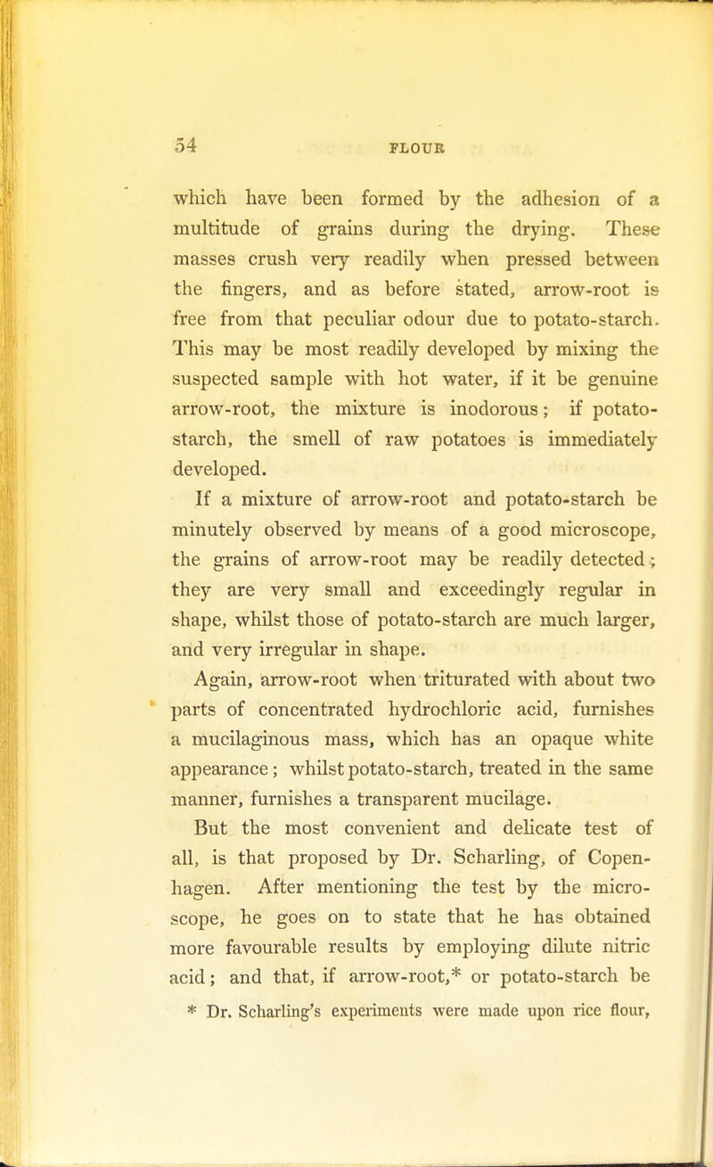 which have been formed by the adhesion of a multitude of grains during the drying. These masses crush very readily when pressed between the fingers, and as before stated, arrow-root is free from that peculiar odour due to potato-starch. This may be most readily developed by mixing the suspected sample with hot water, if it be genuine arrow-root, the mixture is inodorous; if potato- starch, the smell of raw potatoes is immediately developed. If a mixture of arrow-root and potato-starch be minutely observed by means of a good microscope, the grains of arrow-root may be readily detected; they are very small and exceedingly regular in shape, whilst those of potato-starch are much larger, arid very irregular in shape. Again, arrow-root when triturated with about two parts of concentrated hydrochloric acid, furnishes a mucilaginous mass, which has an opaque white appearance; whilst potato-starch, treated in the same manner, furnishes a transparent mucilage. But the most convenient and delicate test of all, is that proposed by Dr. Scharling, of Copen- hagen. After mentioning the test by the micro- scope, he goes on to state that he has obtained more favourable results by employing dilute nitric acid; and that, if arrow-root,* or potato-starch be * Dr. Scharling's experiments were made upon rice flour,