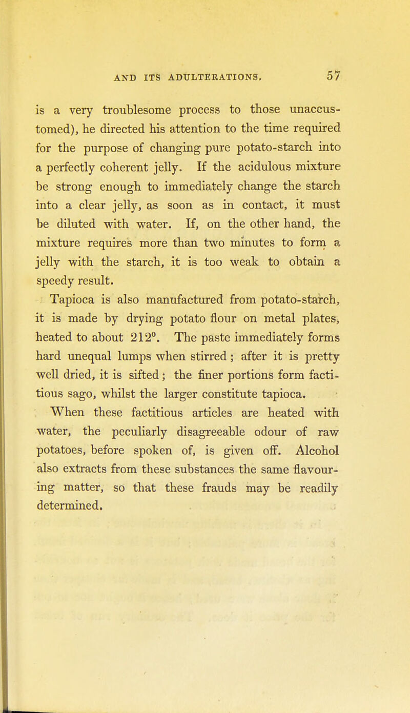 is a very troublesome process to those unaccus- tomed), he directed his attention to the time required for the purpose of changing pure potato-starch into a perfectly coherent jelly. If the acidulous mixture be strong enough to immediately change the starch into a clear jelly, as soon as in contact, it must be diluted with water. If, on the other hand, the mixture requires more than two minutes to form a jelly with the starch, it is too weak to obtain a speedy result. Tapioca is also manufactured from potato-starch, it is made by drying potato flour on metal plates, heated to about 212°. The paste immediately forms hard unequal lumps when stirred; after it is pretty well dried, it is sifted; the finer portions form facti- tious sago, whilst the larger constitute tapioca. When these factitious articles are heated with water, the peculiarly disagreeable odour of raw potatoes, before spoken of, is given off. Alcohol also extracts from these substances the same flavour- ing matter, so that these frauds may be readily determined.