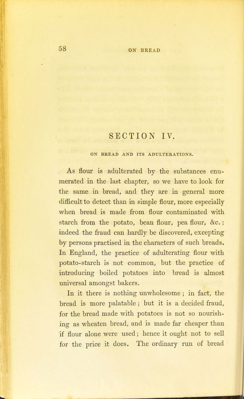 SECTION IV. ON BREAD AND ITS ADULTERATIONS. As flour is adulterated by the substances enu- merated in the last chapter, so we have to look for the same in bread, and they are in general more difficult to detect than in simple flour, more especially when bread is made from flour contaminated with starch from the potato, bean flour, pea flour, &c.; indeed the fraud can hardly be discovered, excepting by persons practised in the characters of such breads. In England, the practice of adulterating flour with potato-starch is not common, but the practice of introducing boiled potatoes into bread is almost universal amongst bakers. In it there is nothing unwholesome ; in fact, the bread is more palatable ; but it is a decided fraud, for the bread made with potatoes is not so nourish- ing as wheaten bread, and is made far cheaper than if flour alone were used; hence it ought not to sell for the price it does. The ordinary run of bread