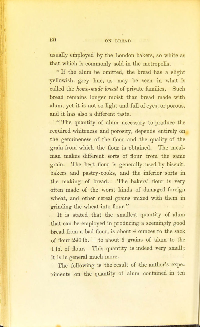 usually employed by the London bakers, so white as that which is commonly sold in the metropolis.  If the alum be omitted, the bread has a slight yellowish grey hue, as may be seen in what is called the home-made bread of private families. Such bread remains longer moist than bread made with alum, yet it is not so light and full of eyes, or porous, and it has also a different taste.  The quantity of alum necessary to produce the required whiteness and porosity, depends entirely on the genuineness of the flour and the quality of the grain from which the flour is obtained. The meal- man makes different sorts of flour from the same grain. The best flour is generally used by biscuit- bakers and pastry-cooks, and the inferior sorts in the making of bread. The bakers' flour is very often made of the worst kinds of damaged foreign wheat, and other cereal grains mixed with them in grinding the wheat into flour. It is stated that the smallest quantity of alum that can be employed in producing a seemingly good bread from a bad flour, is about 4 ounces to the sack of flour 240 lb. = to about 6 grains of alum to the lib. of flour. This quantity is indeed very small; it is in general much more. The following is the result of the author's expe- riments on the quantity of alum contained in ten