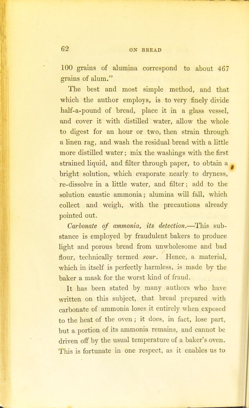 100 grains of alumina correspond to about 467 grains of alum. The best and most simple method, and that which the author employs, is to very finely divide half-a-pound of bread, place it in a glass vessel, and cover it with distilled water, allow the whole to digest for an hour or two, then strain through a linen rag, and wash the residual bread with a little more distilled water; mix the washings with the first strained liquid, and filter through paper, to obtain a bright solution, which evaporate nearly to dryness, re-dissolve in a little water, and filter; add to the solution caustic ammonia; alumina will fall, which collect and weigh, with the precautions already pointed out. Carbonate of ammonia, its detection.—This sub- stance is employed by fraudulent bakers to produce light and porous bread from unwholesome and bad flour, technically termed sour. Hence, a material, which in itself is perfectly harmless, is made by the baker a mask for the worst kind of fraud. It has been stated by many authors who have written on this subject, that bread prepared with carbonate of ammonia loses it entirely when exposed to the heat of the oven; it does, in fact, lose part, but a portion of its ammonia remains, and cannot be driven off by the usual temperature of a baker's oven. This is fortunate in one respect, as it enables us to