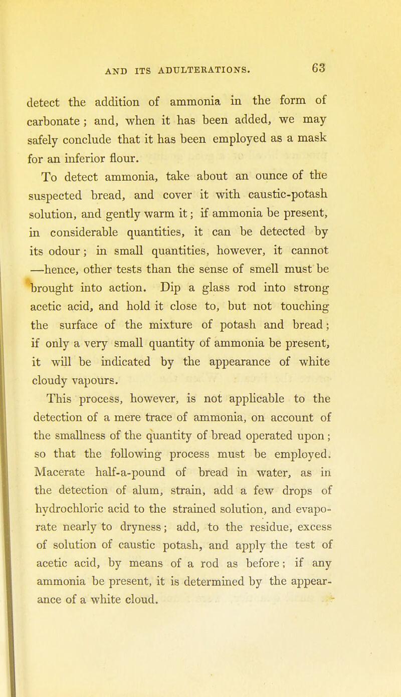 detect the addition of ammonia in the form of carbonate ; and, when it has been added, we may safely conclude that it has been employed as a mask for an inferior flour. To detect ammonia, take about an ounce of the suspected bread, and cover it with caustic-potash solution, and gently warm it; if ammonia be present, in considerable quantities, it can be detected by its odour; in small quantities, however, it cannot —hence, other tests than the sense of smell must be brought into action. Dip a glass rod into strong acetic acid, and hold it close to, but not touching the surface of the mixture of potash and bread; if only a very small quantity of ammonia be present, it will be indicated by the appearance of white cloudy vapours. This process, however, is not applicable to the detection of a mere trace of ammonia, on account of the smallness of the quantity of bread operated upon ; so that the following process must be employed. Macerate half-a-pound of bread in water, as in the detection of alum, strain, add a few drops of hydrochloric acid to the strained solution, and evapo- rate nearly to dryness; add, to the residue, excess of solution of caustic potash, and apply the test of acetic acid, by means of a rod as before; if any ammonia be present, it is determined by the appear- ance of a white cloud.