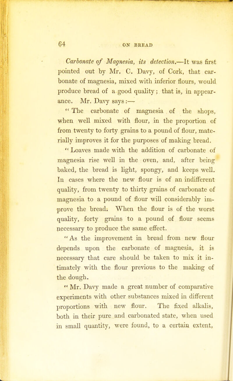 Carbonate of Magnesia, its detection.—It was first pointed out by Mr. C. Davy, of Cork, that car- bonate of magnesia, mixed with inferior flours, would produce bread of a good quality; that is, in appear- ance. Mr. Davy says:—  The carbonate of magnesia of the shops, when well mixed with flour, in the proportion of from twenty to forty grains to a pound of flour, mate- rially improves it for the purposes of making bread.  Loaves made with the addition of carbonate of magnesia rise well in the oven, and, after being baked, the bread is light, spongy, and keeps well. In cases where the new flour is of an indifferent quality, from twenty to thirty grains of carbonate of magnesia to a pound of flour will considerably im- prove the bread; When the flour is of the worst quality, forty grains to a pound of flour seems necessary to produce the same effect. As the improvement in bread from new flour depends upon the carbonate of magnesia, it is necessary that care should be taken to mix it in- timately with the flour previous to the making of the dough.  Mr. Davy made a great number of comparative experiments with other substances mixed in different proportions with new flour. The fixed alkalis, both in their pure and carbonated state, when used in small quantity, were found, to a certain extent,