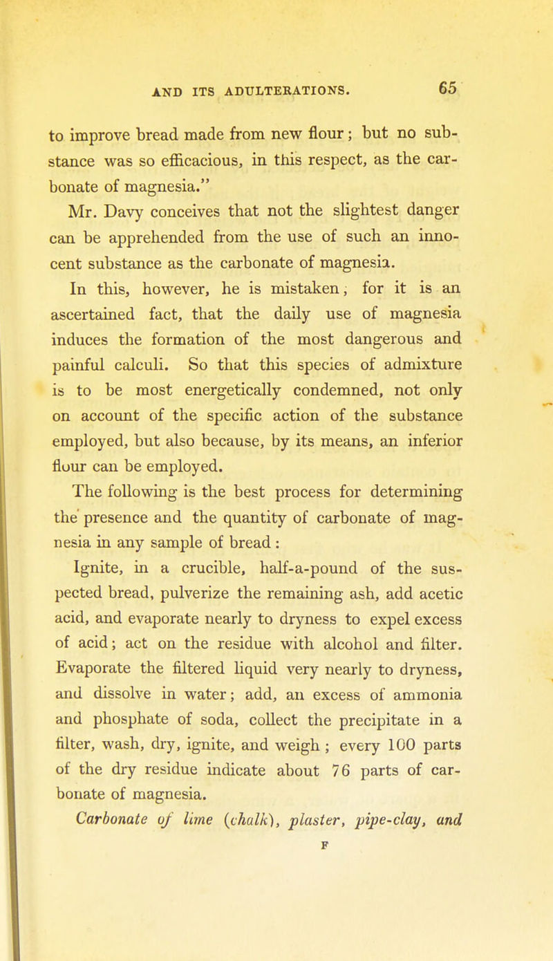 to improve bread made from new flour; but no sub- stance was so efficacious, in this respect, as the car- bonate of magnesia. Mr. Davy conceives that not the slightest danger can be apprehended from the use of such an inno- cent substance as the carbonate of magnesia. In this, however, he is mistaken, for it is an ascertained fact, that the daily use of magnesia induces the formation of the most dangerous and painful calculi. So that this species of admixture is to be most energetically condemned, not only on account of the specific action of the substance employed, but also because, by its means, an inferior fluur can be employed. The following is the best process for determining the presence and the quantity of carbonate of mag- nesia in any sample of bread : Ignite, in a crucible, half-a-pound of the sus- pected bread, pulverize the remaining ash, add acetic acid, and evaporate nearly to dryness to expel excess of acid; act on the residue with alcohol and filter. Evaporate the filtered liquid very nearly to dryness, and dissolve in water; add, an excess of ammonia and phosphate of soda, collect the precipitate in a filter, wash, dry, ignite, and weigh ; every 100 parts of the dry residue indicate about 76 parts of car- bonate of magnesia. Carbonate of lime (chalk), plaster, pipe-clay, and