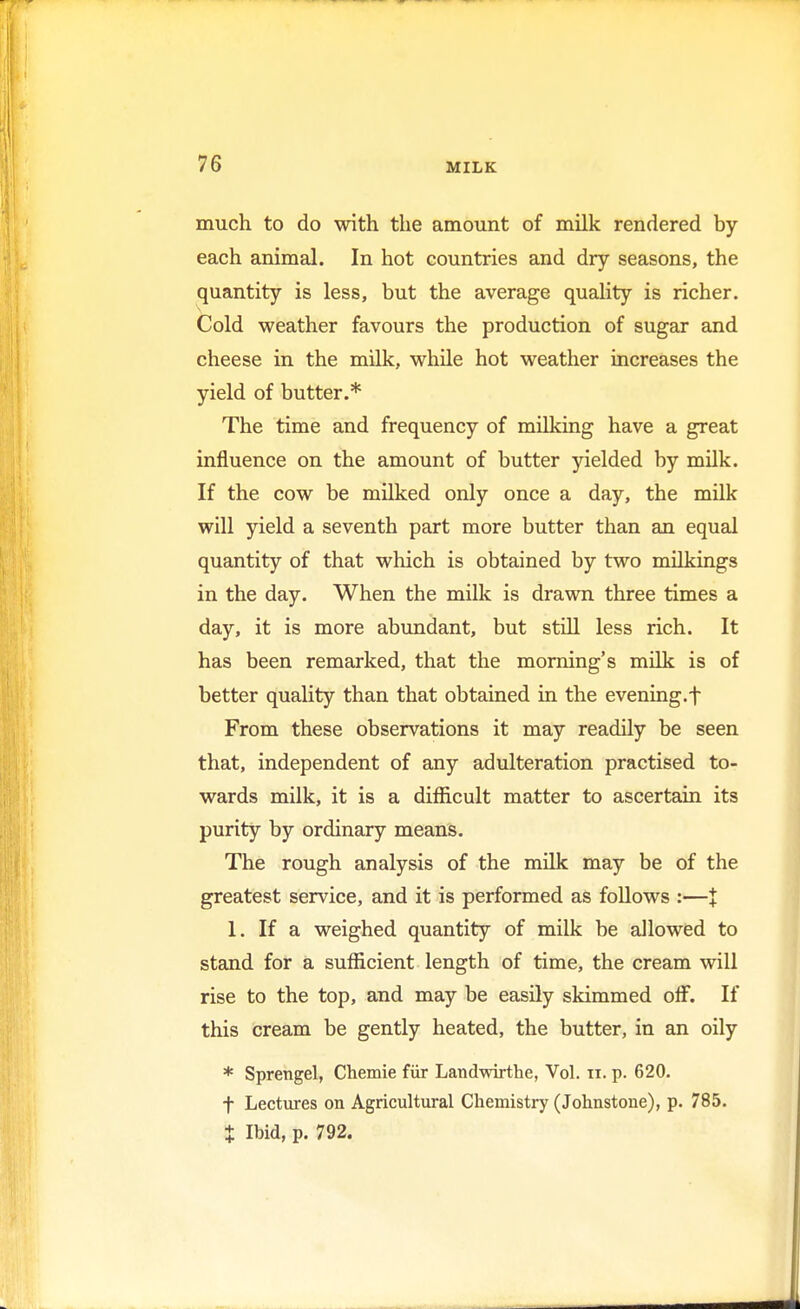 much to do with the amount of milk rendered by each animal. In hot countries and dry seasons, the quantity is less, but the average quality is richer. Cold weather favours the production of sugar and cheese in the milk, while hot weather increases the yield of butter.* The time and frequency of milking have a great influence on the amount of butter yielded by milk. If the cow be milked only once a day, the milk will yield a seventh part more butter than an equal quantity of that which is obtained by two milkings in the day. When the milk is drawn three times a day, it is more abundant, but still less rich. It has been remarked, that the morning's milk is of better quality than that obtained in the evening.f From these observations it may readily be seen that, independent of any adulteration practised to- wards milk, it is a difficult matter to ascertain its purity by ordinary means. The rough analysis of the milk may be of the greatest service, and it is performed as follows :—J 1. If a weighed quantity of milk be allowed to stand for a sufficient length of time, the cream will rise to the top, and may be easily skimmed off. If this cream be gently heated, the butter, in an oily * Sprengel, Chemie fur Landwirthe, Vol. n. p. 620. f Lectures on Agricultural Chemistry (Johnstone), p. 785. $ Ibid, p. 792.