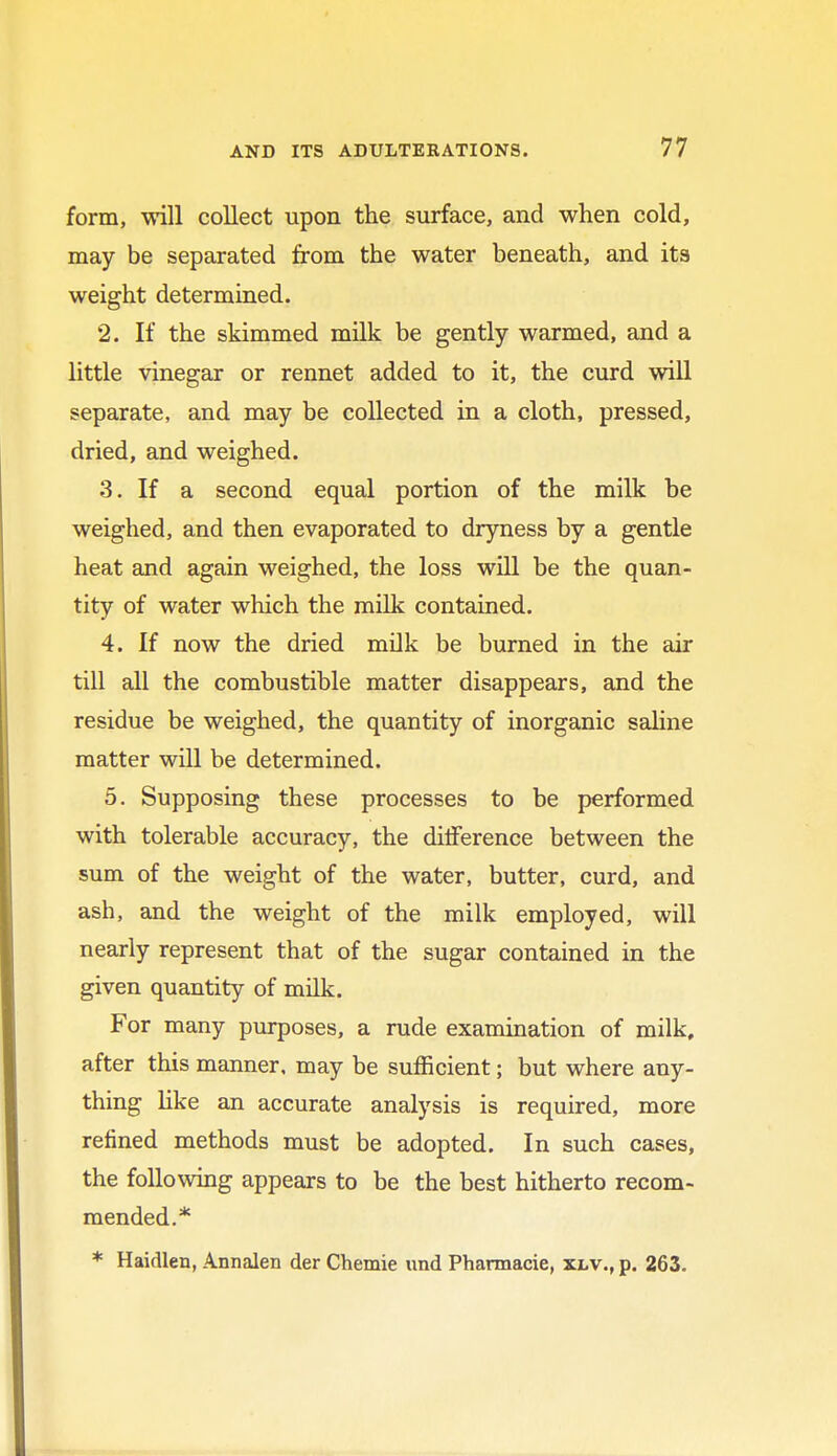 form, will collect upon the surface, and when cold, may be separated from the water beneath, and its weight determined. 2. If the skimmed milk be gently warmed, and a little vinegar or rennet added to it, the curd will separate, and may be collected in a cloth, pressed, dried, and weighed. 3. If a second equal portion of the milk be weighed, and then evaporated to dryness by a gentle heat and again weighed, the loss will be the quan- tity of water which the milk contained. 4. If now the dried milk be burned in the air till all the combustible matter disappears, and the residue be weighed, the quantity of inorganic saline matter will be determined. 5. Supposing these processes to be performed with tolerable accuracy, the difference between the sum of the weight of the water, butter, curd, and ash, and the weight of the milk employed, will nearly represent that of the sugar contained in the given quantity of milk. For many purposes, a rude examination of milk, after this manner, may be sufficient; but where any- thing like an accurate analysis is required, more refined methods must be adopted. In such cases, the following appears to be the best hitherto recom- mended.* * Haidlen, Annalen der Chemie und Pharmacie, xlv., p. 263.