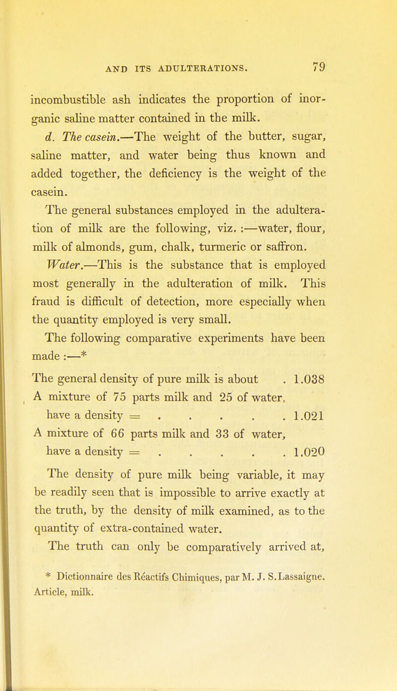 incombustible ash indicates the proportion of inor- ganic saline matter contained in the milk. d. The casein.—The weight of the butter, sugar, saline matter, and water being thus known and added together, the deficiency is the weight of the casein. The general substances employed in the adultera- tion of milk are the following, viz. :—water, flour, milk of almonds, gum, chalk, turmeric or saffron. Water.—This is the substance that is employed most generally in the adulteration of milk. This fraud is difficult of detection, more especially when the quantity employed is very small. The following comparative experiments have been made :—* The general density of pure milk is about . 1.038 A mixture of 75 parts milk and 25 of water, have a density = 1.021 A mixture of 66 parts milk and 33 of water, have a density = 1.020 The density of pure milk being variable, it may be readily seen that is impossible to arrive exactly at the truth, by the density of milk examined, as to the quantity of extra-contained water. The truth can only be comparatively arrived at, * Dictionnaire des Reactifs Chimiques, par M. J. S.Lassaigne. Article, milk.